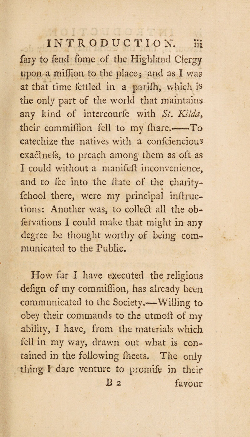 fary to fend fome of the Highland Clergy upon a million to the place ; and as I was at that time fettled in a parifh, which is the only part of the world that maintains any kind of intercourfe with St. Kilda, their commiiTion fell to my fhare,—-To catechize the natives with a confciencious exachiefs, to preach among them as oft as I could without a manifeft inconvenience, and to fee into the ftate of the charity- fchool there, were my principal inftruc- tions: Another was, to colledt all the ob- fervations I could make that might in any degree be thought worthy of being com¬ municated to the Public. How far I have executed the religious defign of my commifiion, has already been communicated to the Society.—Willing to obey their commands to the utmoft of my ability, I have, from the materials which fell in my way, drawn out what is con¬ tained in the following fheets. The only thing I dare venture to promife in their B a favour