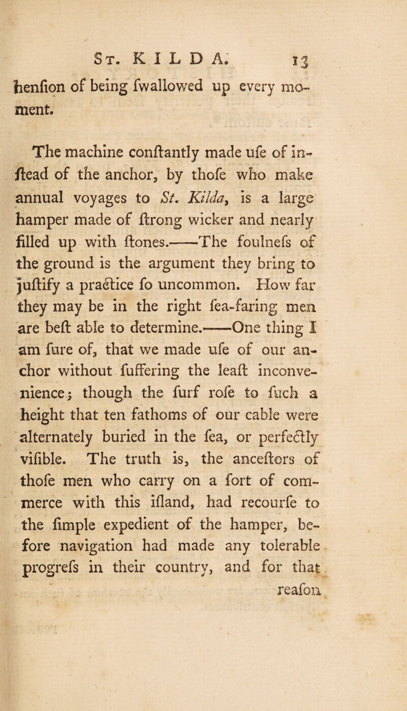 henfion of being fwallowed up every mo¬ ment. The machine conftantly made ufe of in¬ stead of the anchor, by thofe who make annual voyages to Si. Kilda, is a large hamper made of ftrong wicker and nearly filled up with ftones.-The foulnefs of the ground is the argument they bring to juftify a practice fo uncommon. How far they may be in the right fea-faring men are befl able to determine.-One thing I am fore of, that we made ufe of our an¬ chor without foffering the lead: inconve¬ nience; though the forf rofe to foch a height that ten fathoms of our cable were alternately buried in the fea, or perfectly vifible. The truth is, the anceftors of thofe men who carry on a fort of com¬ merce with this iiland, had recourfe to the limple expedient of the hamper, be¬ fore navigation had made any tolerable progrefs in their country, and for that reafon