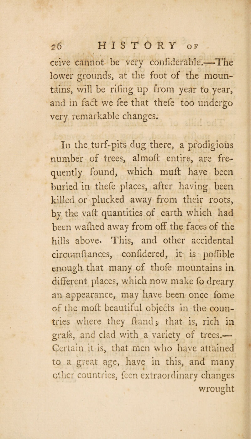 ceive cannot be very considerable.—-The lower grounds, at the foot of the moun¬ tains, will be riling up from year to year, and in fact we fee that thefe too undergo very remarkable changes. In the turf-pits dug there, a prodigious number of trees, aim oft entire, are fre¬ quently found, which muff have been buried in thefe places, after having been killed or plucked away from their roots, by the vaft quantities of earth which had been wafhed away from off the faces of the hills above. This, and other accidental circumftances, confidered, it is poffible enough that many of thofe mountains in different places, which now make fo dreary an appearance, may have been once fome of the mold beautiful objects in the coun¬ tries where they ftand 3 that is, rich in graft, and clad with a variety of trees.— Certain it is, that men who have attained to a great age, have in this, and many other countries, feen extraordinary changes wrought