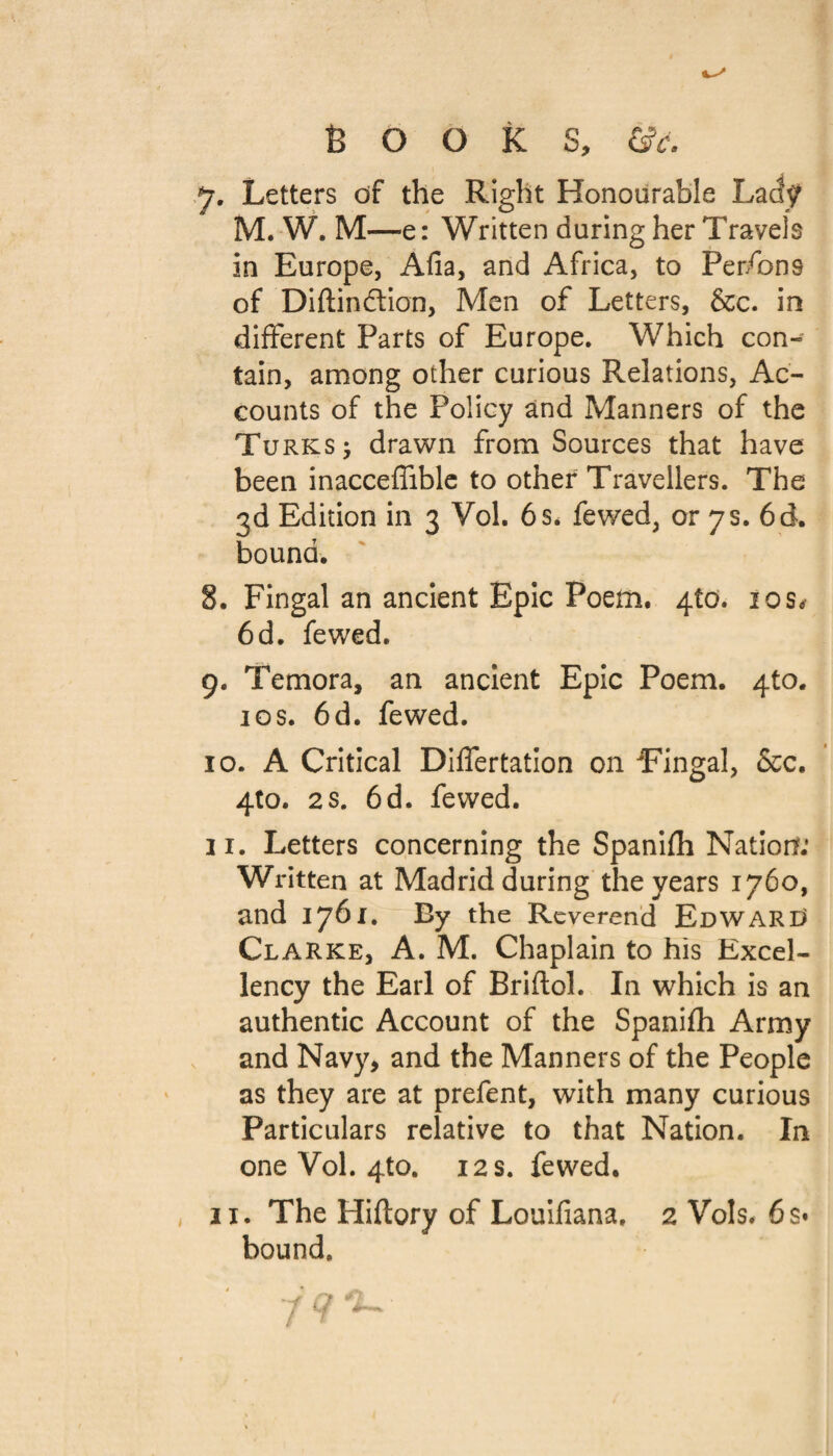 Books, &y. y. Letters of the Right Honourable Lady M. W. M—e: Written during her Travels in Europe, Afia, and Africa, to Persons of Diftindtion, Men of Letters, &c. in different Parts of Europe. Which con¬ tain, among other curious Relations, Ac¬ counts of the Policy and Manners of the Turks 5 drawn from Sources that have been inacceffible to other Travellers. The 3d Edition in 3 Vol. 6 s, fewed, or 7 s. 6 d. bound. 8. Fingal an ancient Epic Poem. 4to. 10s* 6d. fewed. 9. Temora, an ancient Epic Poem. 4to. 1 os. 6d. fewed. 10. A Critical Dilfertation on Eingal, &c. 4to. 2s. 6d. fewed. 11. Letters concerning the Spanifh Nation: Written at Madrid during the years 1760, and 1761. By the Reverend EdWARC Clarke, A. M. Chaplain to his Excel¬ lency the Earl of Briftol. In which is an authentic Account of the Spanifh Army and Navy, and the Manners of the People as they are at prefent, with many curious Particulars relative to that Nation. In one Vol. 4to. 12 s. fewed. 11. The Hiftory of Louifiana. 2 Vols. 6 s* bound.