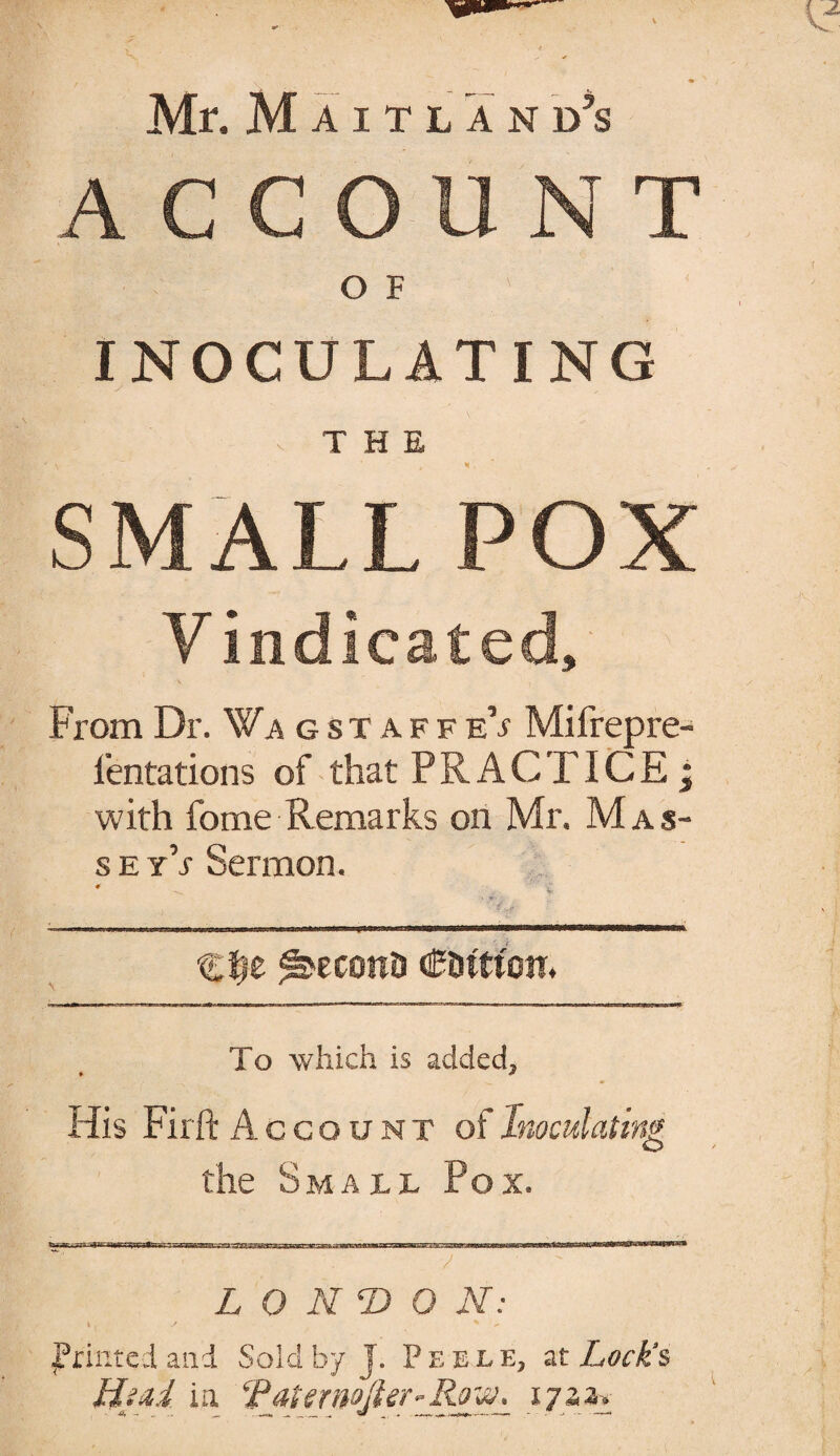 ACCOUNT O F INOCULATING - THE SMALL POX Vindicated, From Dr. Wa gstaffeV Mifrepre- i'entations of that PRACTICE; with fome Remarks on Mr. Mas- s e y’j Sermon. * '£ C^e ^econD CDttton* To which is added. His Firft Account of Inoculating the Small Pox. L O NT> O N: \ , s % printed and Sold by J. Pe ele, at Lock's Hind in. TjiternoJier-Row, 172,a.