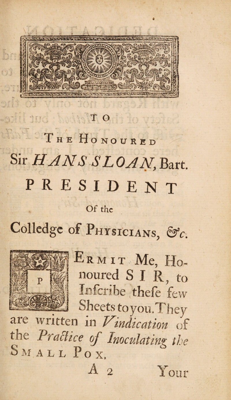 : - •: r • T O The Honoured Sir HJNS SL OAN, Bart. PRESIDENT Of the Colledgc of Physicians, &c. Ermit Me, Ho¬ noured SIR, to In fen he thefe few Sheets toyou.They are written in Vindication of the Traffice of Inoculating the Small Pox, 2 Y our