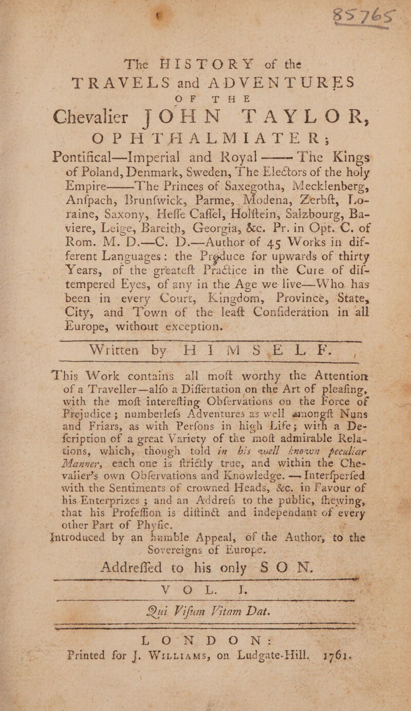 The HISTORY. of the TRAVELS and ADVENTURES OO a tee Chevalier JOHN TAYLOR, OPH TAAL MIATE R; Pontifical—Imperial and Royal The Kings of Poland, Denmark, Sweden, The Electors of the holy Empire The Princes of Saxegotha, Mecklenberg, Anfpach, Brunfwick, Parme, Modena, Zerbft,. hae raine, Saxony, Hefle Caflel, Holftein, Salzbourg, Ba- wiere, Leige, Bareith, Georgia, écc. Pr. in Opt. C. of Rom. M. D.—C. D. —Author of 45 Works in dif- ferent Languages: the Prgduce for upwards of thirty Years, of the greateft Practice in the Cure. of dif- tempered Eyes, of any in the Age we live—Who. has been in every Court, Kingdom, Province, State, City, and ‘Town of the leaft Confideration in all Europe, without exception. Wrinen by HIMSELF, This Work contains all moft worthy the Artencion® of a Traveller—alfo a Differtation on the Art of pleafing, with the moft interefting Obfervations on the Force of Prejudice ; numberlefs Adventures as well amongft Nuns and Friars, as with Perfons in high Life; with a De- fcription of a great V artety of the moft admirable Rela- tions, which, though told im his well known peculiar Manner, each one is ftriély trae, and within the Che- valier’s own Obfervations and Knowledge. — Interfperfed _ with the Sentiments of crowned Heads, &c. in Favour of his Enterprizes ; and an Addrefs to the public, fhewing, _ that his Profeffion is diftinét and independant of OMe 2 other Part of Phyfic. ‘Introduced by an humble Appeal, of the Author, io the z Sovereigns of Europe. | Addrefled to his only S$ ON. eas ¥ eek. J, Fae | | : ee Qui Vifim “tam Dat. SOE LON D Oo N: oe “Printed fr J Witurams, on Ludgate-Hill. Waa. \