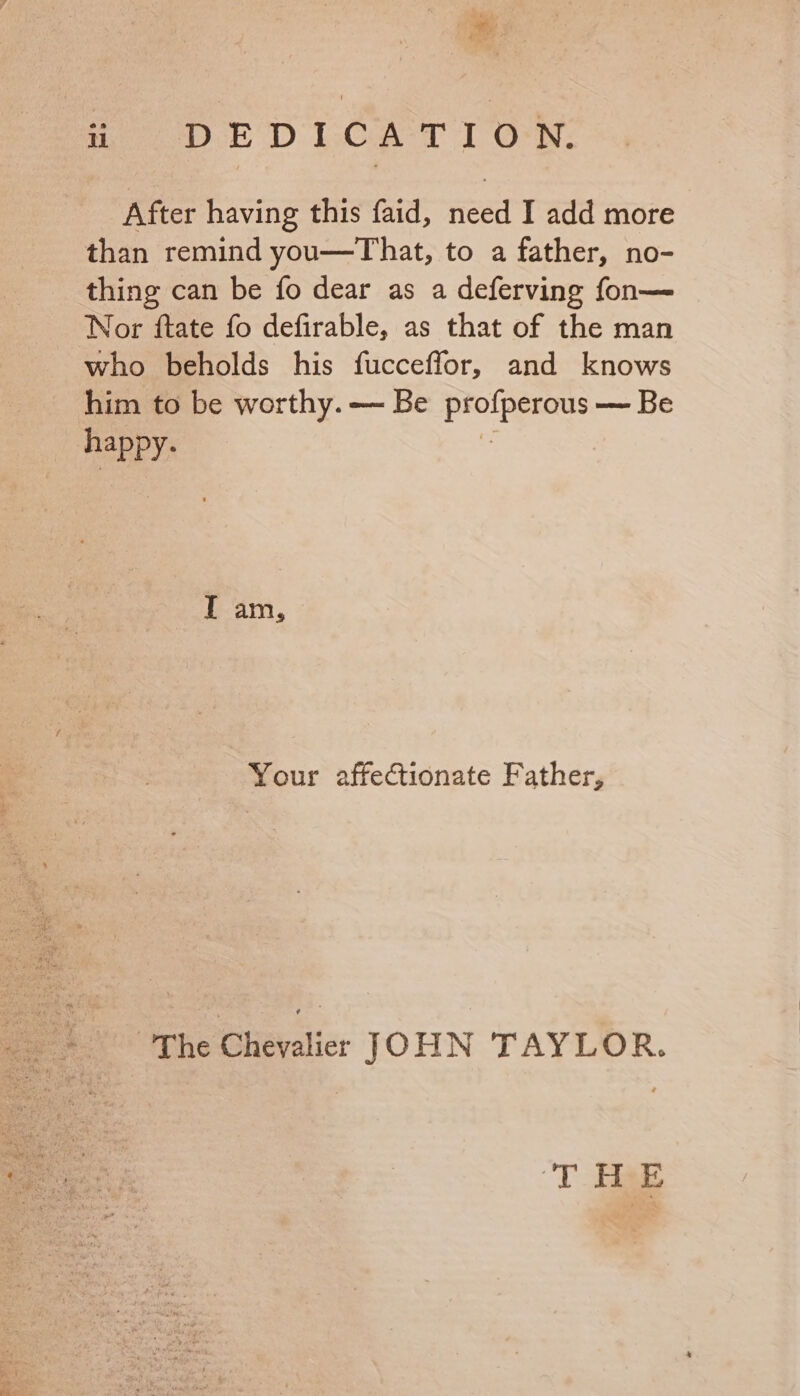 After having this faid, need I add more than remind you—That, to a father, no- thing can be fo dear as a deferving fon— Nor ftate fo defirable, as that of the man who beholds his fucceffor, and knows him to be worthy. — Be ade oe — Be ai T am, Your affectionate Father, “The Chevalier JOHN TAYLOR. T Bae