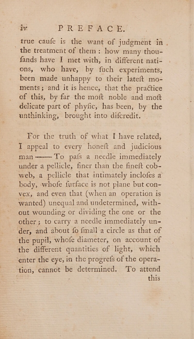 true caufe is the want of judgment in . the treatment of them: how many thou- fands have I met with, in different nati- ons, who have, by fuch experiments, been made unhappy to their lateft mo- ments; and it is hence, that the practice of this, by far the moft noble and moft delicate part of phyfic, has been, by the unthinking, brought into difcredit. For the truth of what I have related, I appeal to every honeft and judicious man To pais a needle immediately under a pellicle, finer than the fineft cob- web, a pellicle that intimately inclofes a body, -whofe furface is not plane but con- vex, and even that (when an operation is wanted) unequal and undetermined, with- out wounding or dividing the one or the other; to carry a needle immediately un- der, and about fo fmall a circle as that of the pupil, whofe diameter, on account of the different quantities of light, which ‘enter the eye, in the progrefs of the opera- tion, cannot be determined. To attend | this