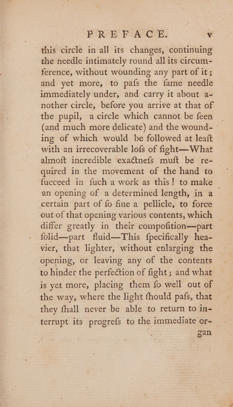 this circle in all its changes, continuing the needle intimately round all its circum- ference, without wounding any part of it; and yet more, to pafs the fame needle immediately under, and carry it about a-~ nother circle, before you arrive at that of the pupil, a circle which cannot be feen (and much more delicate) and the wound- - ing of which would be followed at leaft with an irrecoverable lofs of fight— What almoft incredible exactnefs muft be re- quired in the movement of the hand to fucceed in fuch a work as this! to make an opening of a determined length, in a certain part of fo fine a pellicle, to force out of that opening various contents, which differ greatly in their compofition—part. folid—part fluid—This fpecifically hea- vier, that lighter, without enlarging the | opening, or leaving any of the contents to hinder the perfection of fight ; and what is yet more, placing them fo well out of the way, where the light fhould pafs, that they fhall never be able to return to in- terrupt its progrefs to the immediate or-_ gan