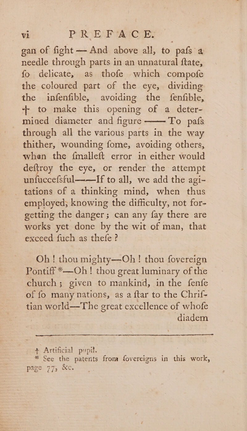 gan of fight — And above all, to pafs a needle through parts in an unnatural flate, fo delicate, as thofe which compofe the coloured part of the eye, dividing the infenfible, avoiding the fenfible, + to make this opening of a deter- mined diameter and figure To pafs through all the various parts in the way thither, wounding fome, avoiding others, when the fmalleft error in either would deftroy the eye, or render the attempt unfuccefsful If to all, we add the agi- _ tations of a thinking mind, when thus employed; knowing the difficulty, not for- getting the danger; can any fay there are works yet done by the wit of man, that exceed fuch as thefe? Oh ! thou mighty—Oh ! thou fovereign Pontiff *—Oh ! thou great luminary of the church; given to mankind, in the fenfe of fo many nations, as a ftar to the Chrif- tian world—The great excellence of whofe diadem + Artificial pupil. * See the patents from fovereigns in this work, page 77, &amp;c.