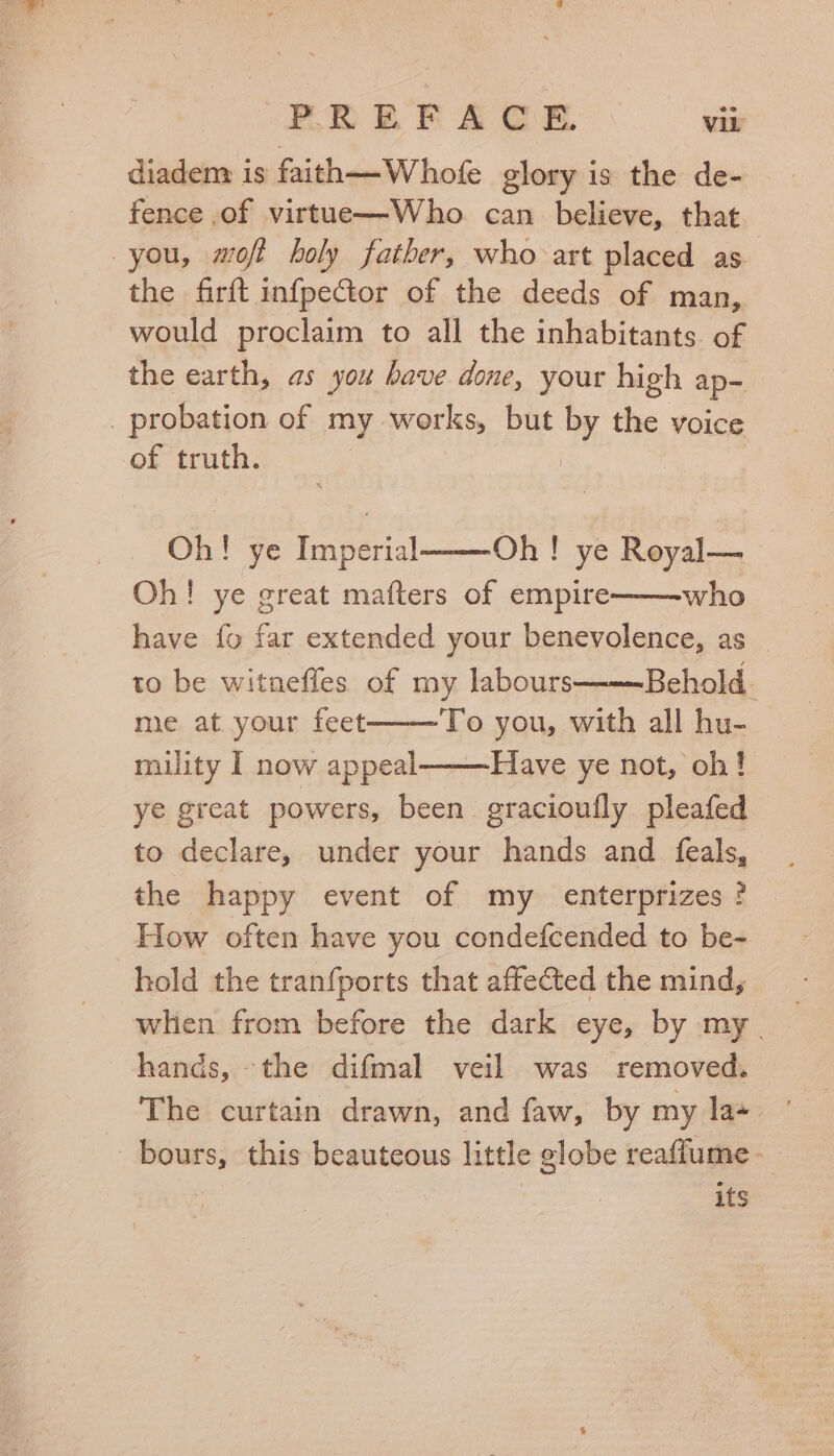 diadem is faith—-Whofe glory is the de- fence .of virtue—Who. can _ believe, that you, mofi holy father, who art placed as. the firft infpector of the deeds of man, would proclaim to all the inhabitants. of the earth, as you have done, your high ap- _ probation of my works, but by the voice of truth. | Oh! ye Imperial Oh! ye Royal— Oh! ye great mafters of empire who have fo far extended your benevolence, as _ to be witnefles of my labours Behold. me at your feet To you, with all hu- miulity I now appeal———Have ye not, oh! ye great powers, been gracioufly pleafed to declare, under your hands and feals, the happy event of my _ enterprizes ? How often have you condefcended to be- hold the tranfports that affected the mind, when from before the dark eye, by my. hands, -the difmal veil was removed. The curtain drawn, and faw, by my la- _bours, this beauteous little globe reaffume— | its