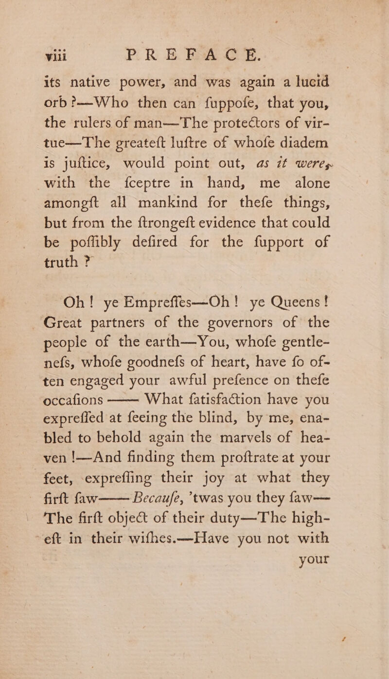 its native power, and was again a lucid orb?——-Who then can fuppofe, that you, the rulers of man—The protectors of vir- tue—The greateft luftre of whofe diadem is juftice, would point out, as zt weres with the fceptre in hand, me alone amongft all mankind for thefe things, but from the ftrongeft evidence that could be poffibly defired for the fupport of truth ? Oh! ye Empreffes—Oh! ye Queens! Great partners of the governors of the people of the earth—You, whofe gentle- nefs, whofe goodnefs of heart, have fo of- ten engaged your awful prefence on thefe occafions What fatisfaction have you expreffed at feeing the blind, by me, ena- bled to behold again the marvels of hea- ven !—And finding them proftrate at your feet, exprefling their joy at what they firft faw—— Becaufe, ’twas you they faw— The firft obje&amp; of their duty—The high- eft in their wifhes.—Have you not with your