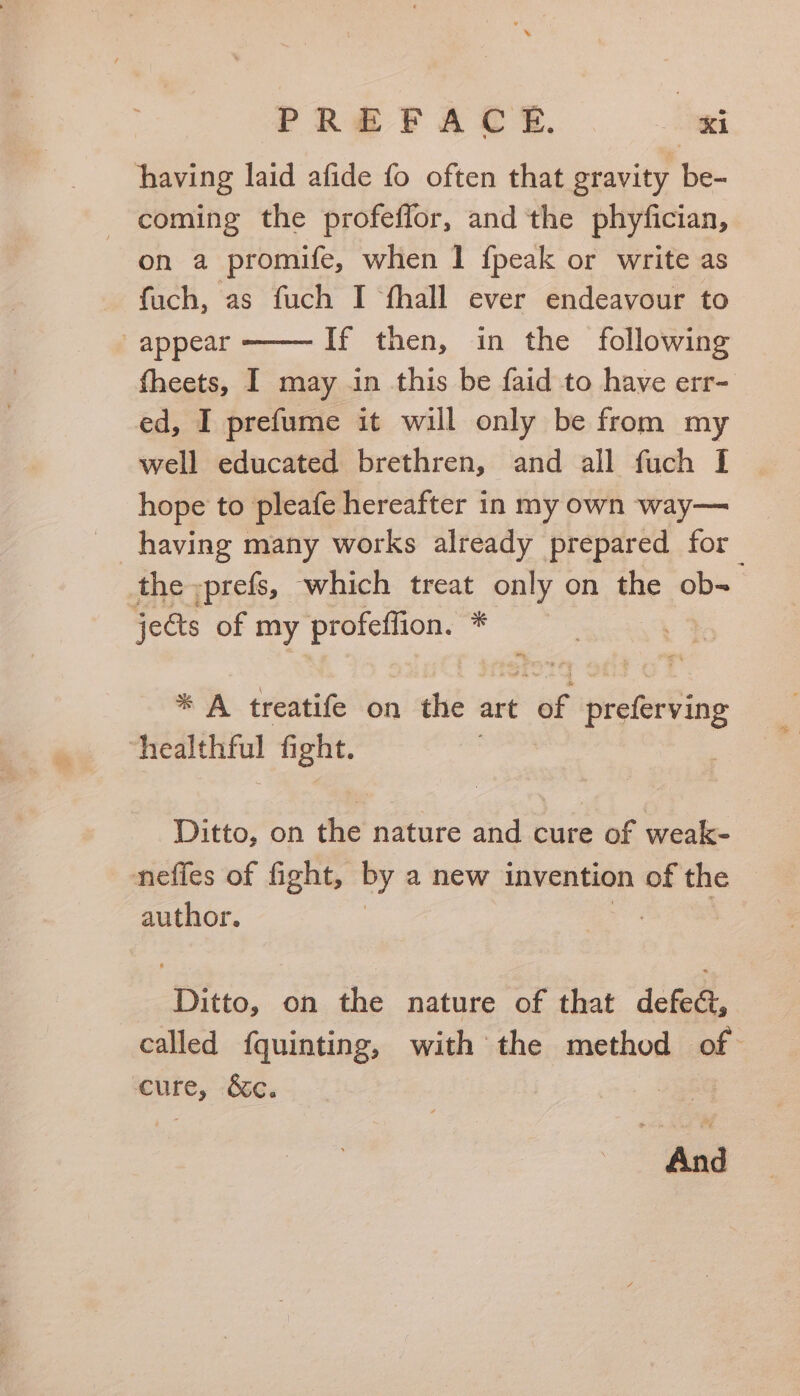 having laid afide fo often that gravity be- - coming the profeffor, and the phyfician, on a promife, when I {peak or write as fuch, as fuch I fhall ever endeavour to appear If then, in the following fheets, I may in this be faid to have err- ed, I prefume it will only be from my well educated brethren, and all fuch I hope to pleafe hereafter in my own way— having many works already prepared for the »prefs, which treat only on the obs jeéts of my Loner Hi * A treatife on the art a Ppisietting ‘healthful fight. Ditto, on the nature and cure of weak- nefies of fight, By a new invention of the author. Ditto, on the nature of that defect, called f{quinting, with the method of ante, &c. =