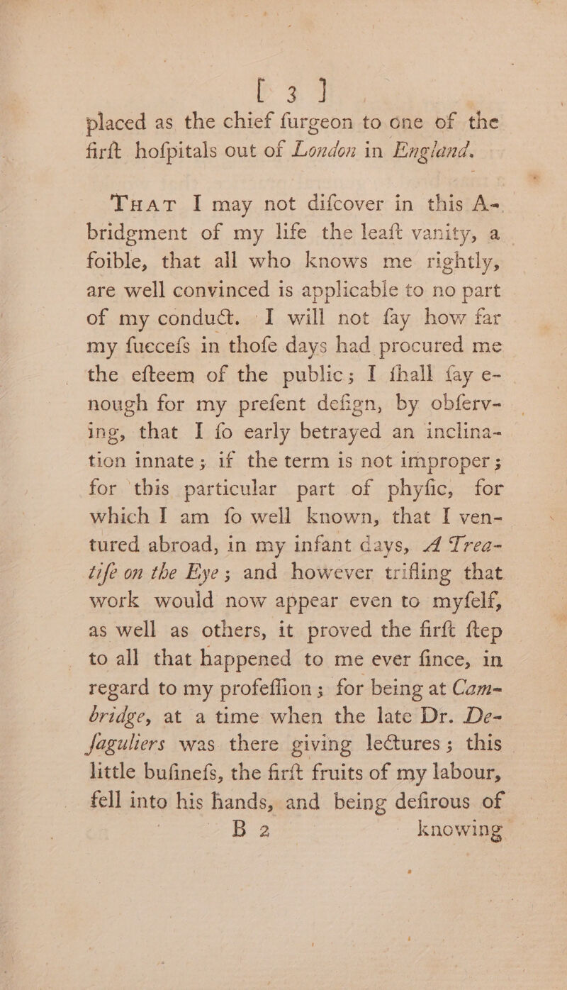 placed as the chief furgeon to one of the firtt hofpitals out of London in England. Tuat I may not difcover in this A-. bridgment of my life the leaft vanity, a. foible, that all who knows me rightly, are well convinced is applicable to no part of my conduct. I will not fay how far my fuecefs in thofe days had procured me _ the efteem of the public; I thall fay e- nough for my prefent defign, by obferv- ing, that I fo early betrayed an inclina- tion innate; if the term is not improper ; for ‘this particular part of phyfic, for which I am fo well known, that I ven- tured abroad, in my infant days, A Trea- tife on the Exye; and however trifling that _ work would now appear even to myfelf, as well as others, it proved the firft ftep _ to all that happened to me ever fince, in regard to my profeffion ; for being at Cam- bridge, at a time when the late Dr. De- faguliers was there giving lectures; this little bufinefs, the firft fruits of my labour, fell into his hands, and being defirous of | B 2 knowing |