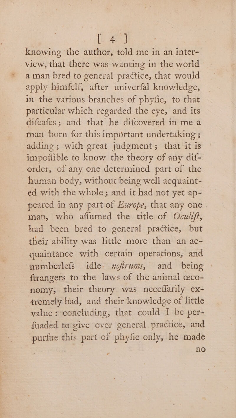 {4 ] knowing the author, told me in an inter- view, that there was wanting in the world a man bred to general practice, that would apply himfelf, after univerfal knowledge, in the various branches of phyfic, to that particular which regarded the eye, and its difeafes; and that he difcovered in me a man born for this important undertaking ; adding ; with great judgment; that it is impoffible to know the theory of any dif- order, of any one determined part of the human body, without being well acquaint- ed with the whole; and it had not yet ap- peared in any part of Europe, that any one man, who aflumed the title of Ocuii/t, had been bred to general practice, but their ability was little more than an ac- quaintance with certain operations, and numberlefs idle- nofirums, and being ftrangers to the laws of the animal ceco- nomy, their theory was neceflarily ex- tremely bad, and their knowledge of little value: concluding, that could I be per- fuaded to give over general practice, and ae this part of phyfic only, he made ; no
