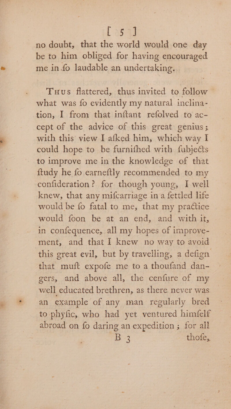 [3543 no doubt, that the world would one day be to him obliged for having encouraged me in.fo laudable an undertaking. Tuus flattered, thus invited to follow — what was fo evidently my natural inclina- tion, I from that inftant refolved to ac- cept of the advice of this great genius; with this view I afked him, which way I could hope to be furnifhed with fubjects ftudy he fo earneftly recommended to my confideration? for though young, I well knew, that any mifcarriage in a fettled life would be fo fatal to me, that my practice . would foon be at an end, and with it, in confequence, all my hopes of improve- ment, and that I knew no way to avoid this great evil, but by travelling, a defign that muft expofe me to a thoufand dan- gers, and above all, the cenfure of my well educated brethren, as there. never was | an example of any man regularly bred to-phyfic, who had yet ventured himfelf abroad on fo daring an expedition ; for all B 3 thofe,
