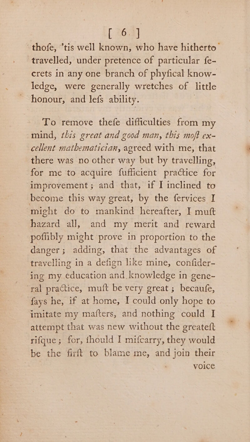 —thofe, “tis well known, who have hitherto’ travelled, under pretence of particular fe- crets in any one branch of phyfical know- ledge, were generally wretches of little honour, and lefs ability. To remove thefe difficulties from my mind, this great and good man, this moft ex- cellent mathematician, agreed with me, that there was no other way but by travelling, for me to acquire fufficient practice for improvement; and that, if I inclined to become this way great, by the fervices I ‘might do to mankind hereafter, I mutt hazard all, and my merit and reward poflibly might prove in proportion to the danger ; adding, that the advantages of travelling in a defign like mine, confider- ing my. education and.knowledge in gene- “ral practice, muift be very great ; becaufe, {ays he, if at home, I could only hope to imitate my mafters, and nothing could I attempt that was new without the greateft rifque; for, thould I mifcarry, they would be the firft to blame me, and join their | voice