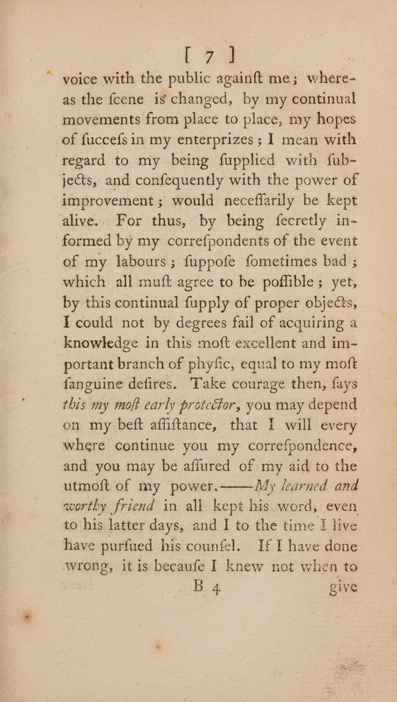 [ey voice with the public againft me; where- as the fcene is changed, by my continual movements from place to place, my hopes of fuccefs in my enterprizes ; I mean with regard to my being fupplied with fub- jects, and confequently with the power of improvement ; would neceffarily be kept alive.. For thus, by being fecretly in- formed by my correfpondents of the event of my labours ; fuppofe fometimes bad ; which all muft agree to be poffible; yet, by this continual fupply of proper objects, I could not by degrees fail of acquiring a knowledge in this moft excellent and im- portant branch of phyfic, equal to my moft _ fanguine defires. Take courage then, fays this my moft early protector, you may depend | on my beft affiftance, that I. will every where continue you my correfpondence, and you may be affured of my aid to the utmoft of my power. My learned and worthy friend in all kept his word, even to his latter days, and I to the time I live have purfued his counfel. If I have done wrong, it is becaufe I knew not when to B 4 give
