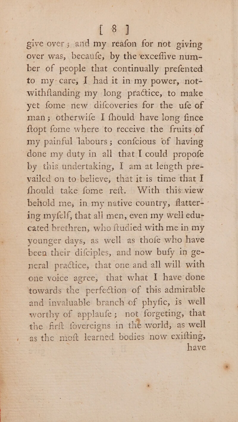 NE ee ey [ 8] give over; and my reafon for not giving ber of people that continually prefented to my care, I had it in my power, not- withftanding my long practice, to make yet fome new difcoveries for the ufe of | man; otherwife I thould have long fince {topt fome where to receive the fruits of my painful labours; confcious of having by tnis undertaking, I am at length pre- vailed on to-believe, that itis time that I fhould take fome reft. With this: view behold me, in my native country, flatter- ing my‘felf, that all men, even my well edu- cated brethren, who ftudied with me in my younger days, as well as thofe who have been their difciples, and now bufy in ge- neral practice, that one and all will with one voice agree, that what I have done and invaluable branch of phyfic, is well worthy of applaufe; not forgeting, that the firft fovereigns in the world, as well have