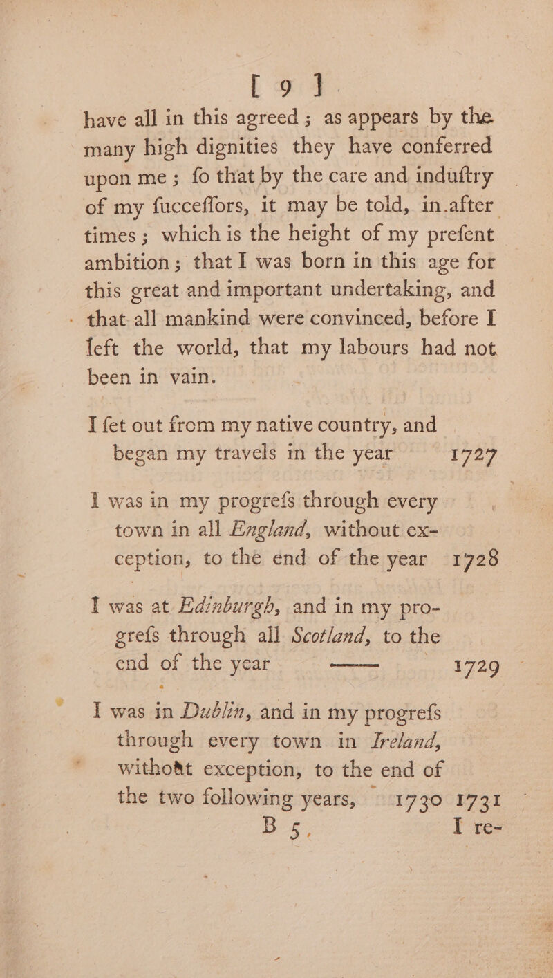 Lot. have all in this agreed ; as appears by the many high dignities they have conferred upon me; fo that by the care and induftry of my fucceflors, 1t may be told, in.after times ; which is the height of my prefent — ambition; that I was born in this age for this great and important undertaking, and - that. all mankind were convinced, before I left the world, that my labours had not been in vain. I fet out from my native country, and began my travels in the year 1727 I was in my progrefs through every town in all England, without ex- ception, to the end of the year 1728. I was at Edinburgh, and in my pro- grefs through all Scotland, to the end of the year 1729 I was in Dudlin, and in my progrefs through every town in Ireland, witho&t exception, to the end of the two following years, Sc17 ZOCH7 31 Bos, I re-