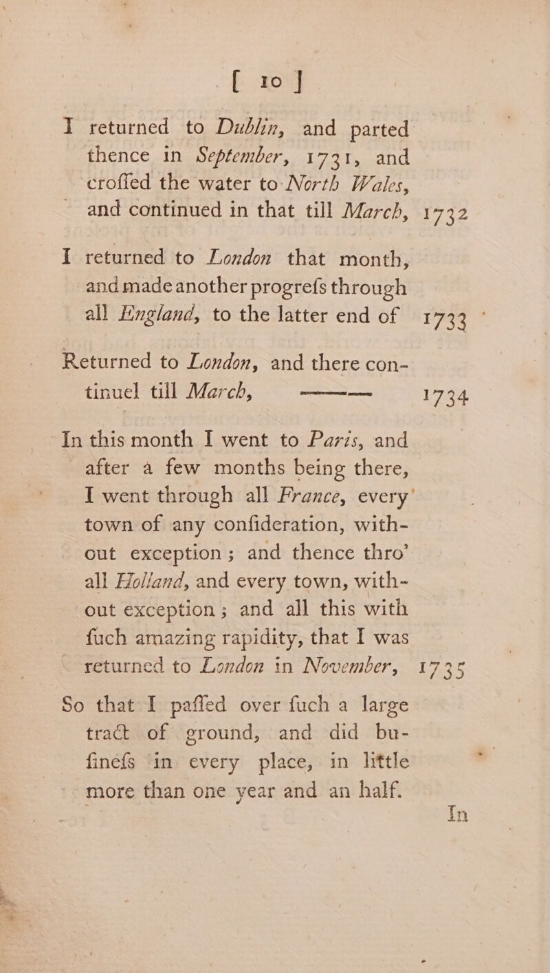 returned to Dubin, and parted thence in September, 1731, and croffed the water to Nerth Wales, and continued in that till March, returned to London that month, and made another progrefs through all England, to the latter end of Returned to London, and there con- tinuel till March, a In this month I went to Parzs, and after a few months being there, I went through all France, every’ town of any confideration, with- out exception; and thence thro’ all Holland, and every town, with-~ out exception; and all this with fuch amazing rapidity, that I was 1732 fis 1734 So that I paffed over fuch a large tract of ground, and did bu- finefs ‘in. every place, in little more than one year and an half. Tn