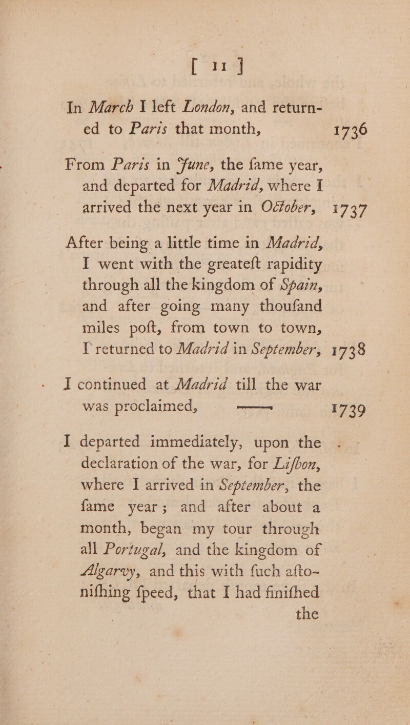 pana In March I left London, and return- ed to Paris that month, From Paris in “fune, the fame year, and departed for Madrid, where I arrived the next year in Odtober, After being a little time in Madrid, I went with the greateft rapidity through all the kingdom of Spazn, and after going many thoufand miles poft, from town to town, Ireturned to Madrid in September, I continued at Madrid till the war was proclaimed, —— I departed immediately, upon the declaration of the war, for Lif/bon, fame year; and after about a month, began my tour through 1736 1737 1738 1739 Algarvy, and this with fuch afto- nifhing fpeed, that I had finifhed