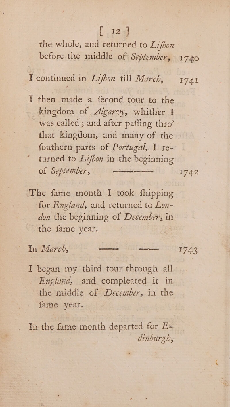 [ 32] the whole, and returned to Lifbon before the middle of September, kingdom of Algarvy, whither I that kingdom, and many of the fouthern parts of Portugal, I re- turned to Lz/bon in the beginning of September, for England, and returned to Lon- don Hite beginning of eee Sie in the fame year. AneVlerch, econ wenn I began my third tour through all the middle of December, in the fame year. dinburgh, 1740 1741 1742 743