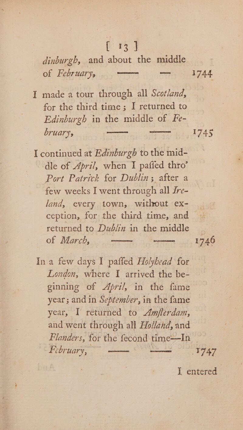 dinburgh, and about the middle ; of February, plies 1744 I made a tour through all Scotland, for the third time ; I returned to Edinburgh in the middle of Fe- bruary, —— aS - [continued at Edinburgh to the mid- dle of April, when I patied thro’ Port Patrick for Dublin; after a few weeks I went through all Zre- land, every town, without ex- ception, for the third time, and returned to Dub/in in the middle of March, 1746 Ina few days I paffed Holyhead for — London, where I arrived the be- ginning of Apri/, in the fame year; and in Septemler, in the fame year, I returned to Amflerdam, and went through all Holland, and Flanders, for the fecond time—In © February, : gen ie 747 I entered