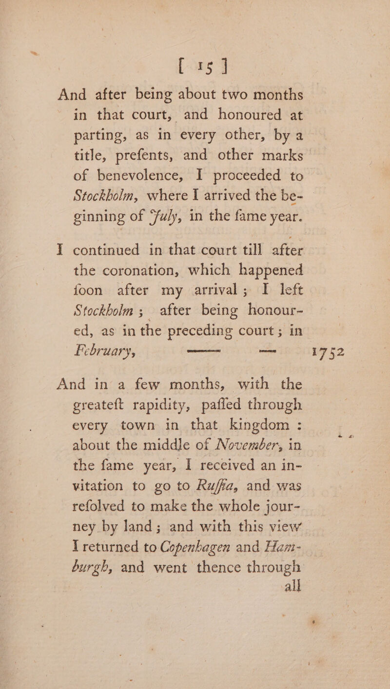 And after being about two months in that court, and honoured at parting, as in every other, by a title, prefents, and other marks of benevolence, I proceeded to Stockholm, where I arrived the be- ginning of ‘fu/ly, in the fame year. I continued in that court till after the coronation, which happened foon after my arrival; I left Stockholm ; after being honour- ed, as in the preceding court; in February, — 1752 And in a few months, with the greateft rapidity, pafled through every town in that kingdom : about the middle of November, in the fame year, I received an in- vitation to go to Ruffa, and was refolved to make the whole jour- ney by land; and with this view T returned to Copenhagen and Ham- burgh, and went thence through ey all