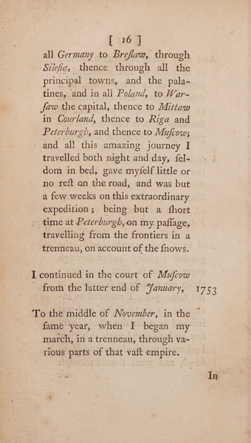 all Germany to Breflaw, through Szleia, thence through all the principal towns, and the_pala- tines, and in all Poland, to War- faw the capital, thence to Mittaw in Courland, thence to Riga and Peterburgh, and thence to Mufcow; and all this amazing journey I travelled both night and day, fel- dom in bed, gave myfelf little or no seit on the road, and was but a few weeks on this extraordinary expedition; being but a fhort time at Peterburgh,on my. paflage, travelling from the frontiers in a trenneau, on account of the fnows. I continued in the court of Mufcow — from the latter end of ‘fanuary, 1752 To the middle of November, in the fame year, when I began my march, in a trenneau, through va- rious parts of that vaft empire. In
