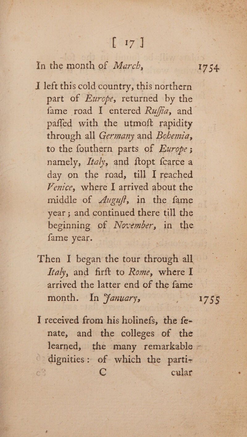 her In the month of March, — 1754. — DT left this cold country, this northern part of Europe, returned by the fame road I entered Rujfa, and paffed with the utmoft rapidity — through all Germany and Bobemia, to the fouthern parts of Europe ; namely, Jta/y, and ftopt fcarce a day on the road, till I reached Venice, where I arrived about the middle of .duguff, in the fame year; and continued there till the beginning of November, in the fame year. Then I began the tour through all Italy, and firft to Rome, where I arrived the latter end of the fame : month. In ‘January, ) 1755 : I received from his holinefs, the fe- nate, and the colleges of the learned, the many remarkable « dignities: of which the parti- nk C cular