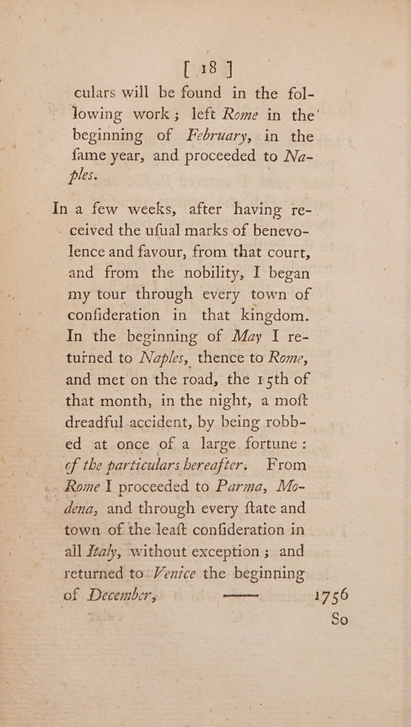 [38 J culars will be found in the fol- beginning of February, in the fame year, and proceeded to Na- ples. In a few weeks, after having re- - ceived the ufual marks of benevo- lence and favour, from that court, and from the nobility, I began my tour through every town of confideration in that kingdom. In the beginning of May I re- tuined to Naples, thence to Rome, and met on the road, the rsth of that month, in the night, a moft ed at once of a large. fortune: of the particulars hereafter. From dena, and through every {tate and town of the leaft confideration in all italy, without exception ; and returned to. Venice the beginning _ of December, mimaeeece 1756 So