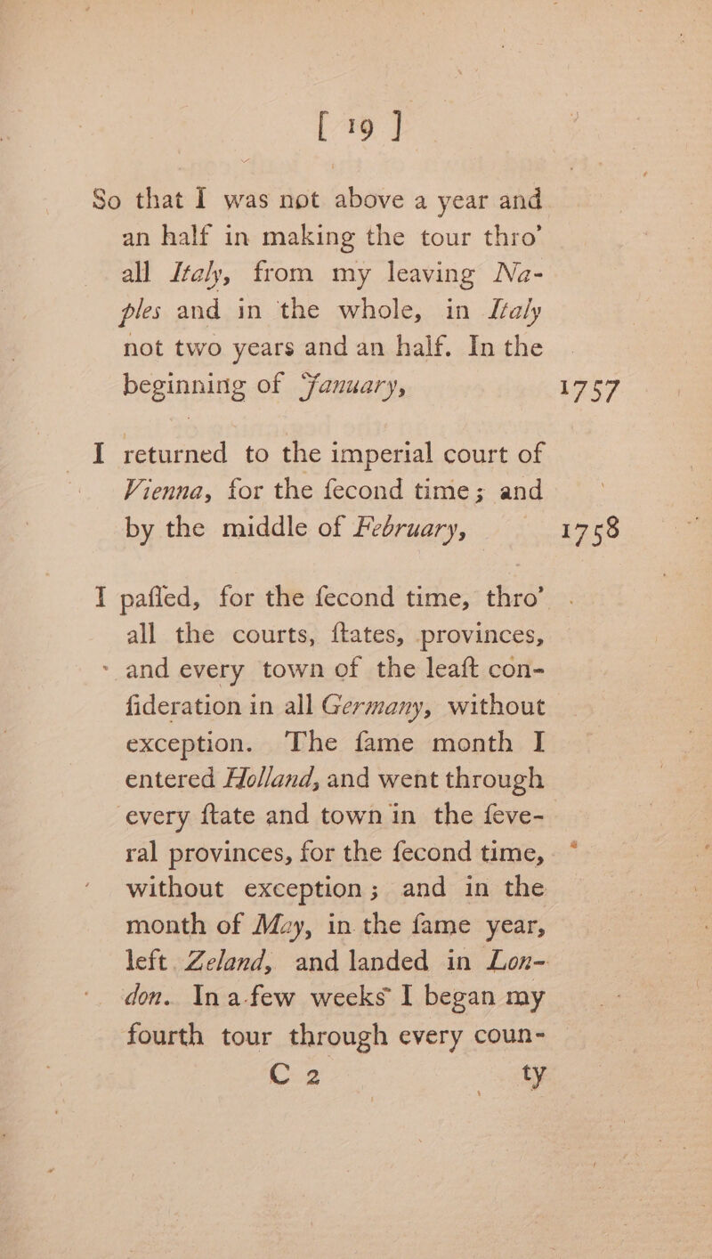 [7 y P= feces an half in making the tour thro’ all Italy, from my leaving Na- ples and in the whole, in Italy not two years and an half. In the beginning of “fanuary, returned to the imperial court of Vienna, for the fecond time; and by the middle of February, pafled, for the fecond time, thro’ all the courts, ftates, provinces, fideration in all Germany, without exception. The fame month I entered Holland, and went through every ftate and town in the feve- ral provinces, for the fecond time, without exception ; 3 and in the month of May, in the fame year, left. Zeland, and landed in Lon- fourth tour through every coun- C2 oy Le57 1758