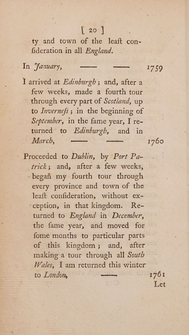 [et ty and town of the leaft con- fideration in all England. In Yanuary, ee —_— 17509 T arrived at Edinburgh; and, after a few weeks, made a fourth tour through every part of Scotland, up to Invernefs; in the beginning of September, in the fame year, I re- turned to Edinburgh, and in March, cones . 1760 - Proceeded to Dublin, by Port Pa- trick; and, after a few wecks, -began my fourth tour through every province and town of the leaft confideration, without ex- ‘ception, in that kingdom. Re- turned to England in December, the fame year, and moved for fome months to particular parts of this kingdom; and, after making a tour through all South Wales, I am returned this winter to Londom, merece 1761