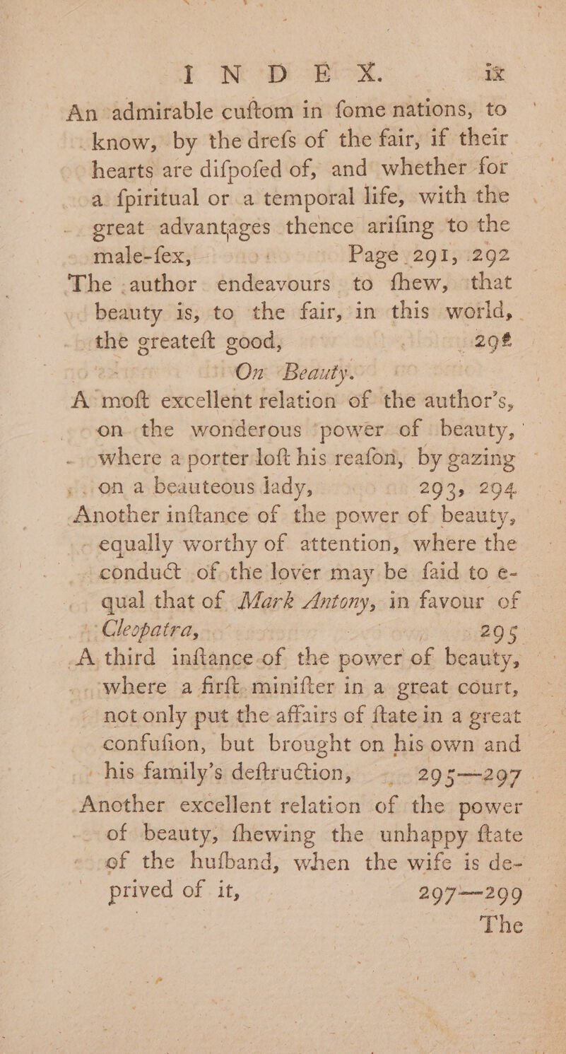 Me ere. ie An admirable cuftom in fome nations, to _know, by the drefs of the fair, if their hearts are difpofed of, and whether for a {piritual or a temporal life, with the great advantages thence arifing to the male-fex, : Page /291,1292 The .author. endeavours to fhew, ‘that beauty is, to the fair, in this world, . the greateft good, | 298 On Bea: uty. A: moft excellent relation of the author’s, on the wonderous power of beauty, ' where a porter loft his reafon, by gazing ~ ; on a beauteous lady, 293, 294 Another inftance of the power of beauty, - equally worthy of attention, where the opednd ofthe lover may be faid to e- qual that of Mark ee in favour of Cleopatra, ROS. te third inftance. of the power ag biel Ae where a firft. minifter in a great court, not only put the affairs of {tate in a great confufion, but brought on his own and his family’s deftruction, -. 295—297. Another excellent relation of the power : of beauty, fhewing the unhappy ftate of the hufband, when the wife is de- prived of it, — | 297——299 | The