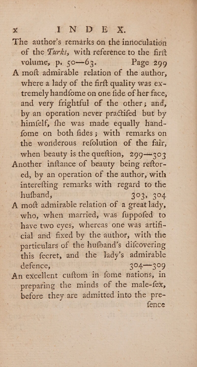 The author’s remarks on thé innoculation of the Turks, with réference to the fir(t volume, p. 50-——63. Page 299 A moft admirable relation of the author, where a lady of the firft quality was ex- tremely handfome on one fide of her face, and very frightful of the other; and, © by an operation never practifed but by himfelf, fhe was made equally hand- fome on both fides; with remarks on the wonderous refolution of the fair, when beauty is the queftion, 299—303 Another inftance of beauty being reftor- ed, by an operation of the author, with | interefting remarks with regard to the - -hufband, 203304 A moft admirable relation of a great lady, ~ who, when married, was fuppofed to have two eyes, whereas one was artifi- cial and fixed by the author, with the particulars of the hufband’s difcovering this fecret, and the lady’s admirable defence, 304——309 An excellent cuftom in fome nations, in preparing the minds of the male-fex, before they are admitted into the pre- - fence