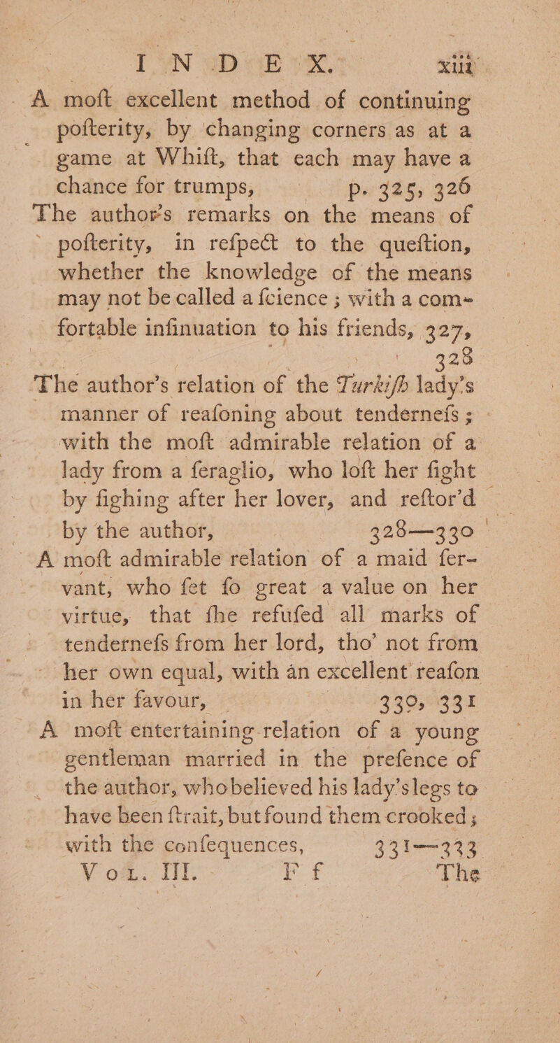 A moft excellent method of continuing pofterity, by changing corners as at a game at Whiit, that each may have a chance for trumps, Pa {ees 920 The authors remarks on ie means of ’ pofterity, in refpect to the queiftion, whether the knowledge of the means may not be called a {cience ; with a com» fortable infinuation to his friends, 327, ! 28 The author’ S relation of the ee ifb lady s lady from a feraglio, who loft her fight | by the author, 328—3230 A moft admirable relation of a maid fer- vant, who fet fo great a value on her virtue, that fhe refufed all marks of tendernefs from her lord, tho’ not from in her favour, _ ZQ0°RS4 A moft entertaining relation of a young gentleman married in the prefence of have been ftrait, but found them crooked ;