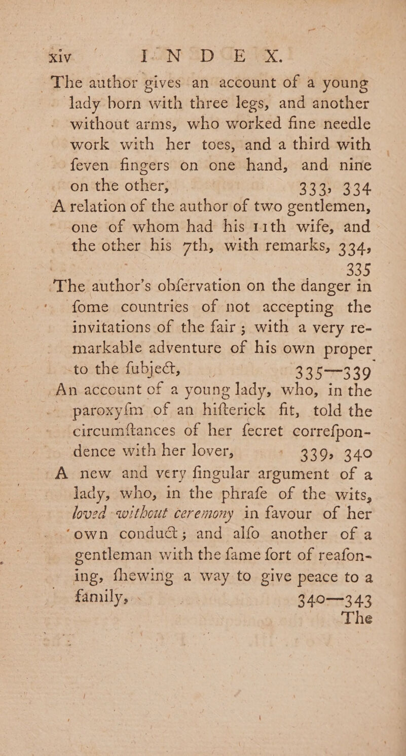 mig Pan 2p GE Xx. ~The author gives an account of a young lady born with three legs, and another without arms, who worked fine needle work with her toes, and a third with feven fingers on one hand, and nine on the other, Soa aot A relation of the author of two gentlemen, one of whom had his 1rith wife, and &gt; the 6 3 his 7th, with remarks, 334, 335 The ivthoor s obférvation on the danger in fome countries of not accepting the invitations of the fair; with a very re- markable adventure of his own proper tocthedulyecty: «4, 335-339 An account of a young lady, who, in the . paroxyfm of an hifterick fit, told the circumftances of her fecret patel aa dence with her lover, i 33.0,0240 A new and very fingular argument of a lady, who, in the phrafe of the wits, loved without ceremony in favour of her ‘own conduct; and alfo another of a gentleman with the fame fort of reafon- ing, fhewing a way to give peace toa family, 340—343 The