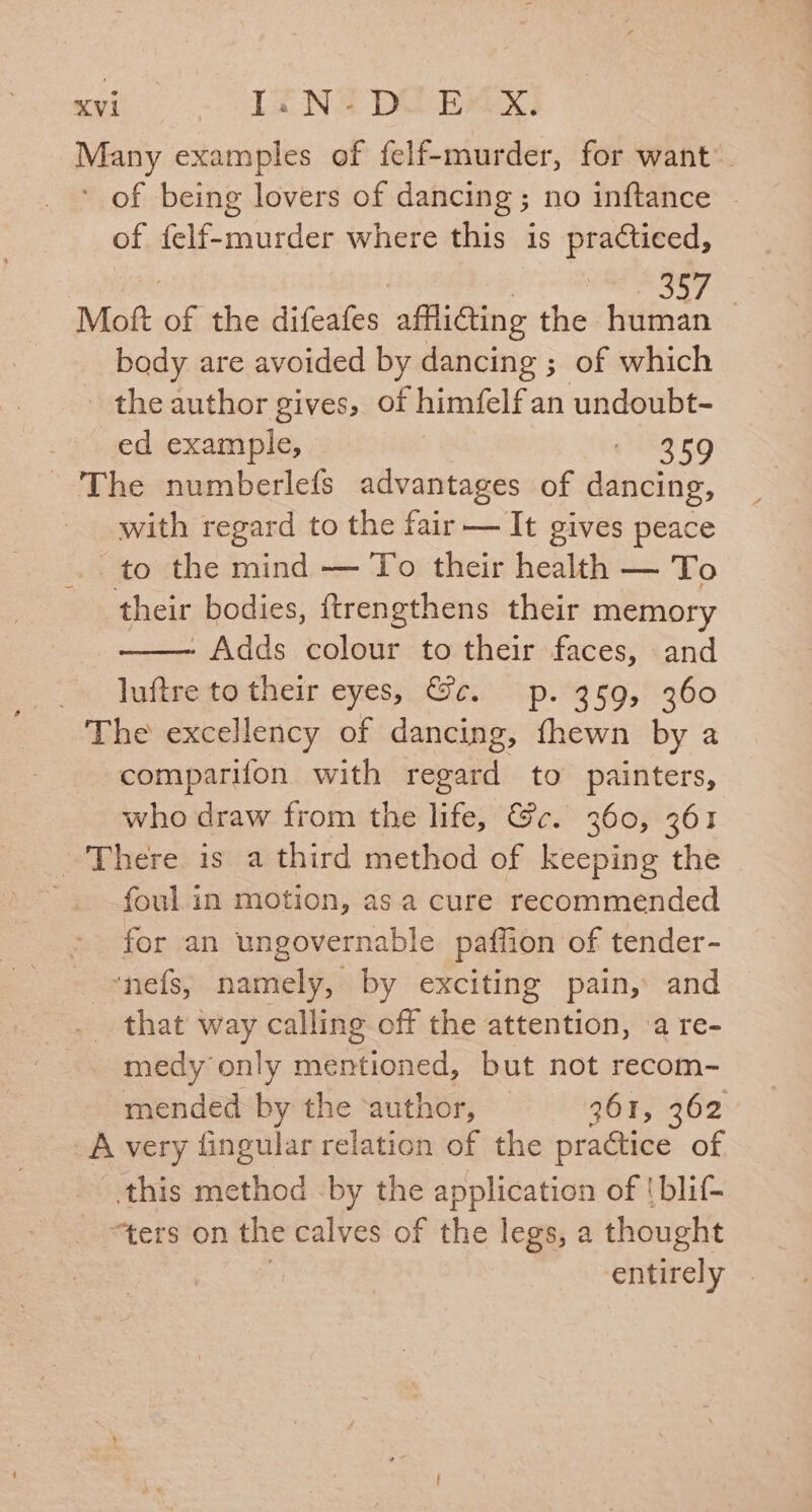 Many examples of felf-murder, for want’ ‘ of being lovers of dancing ; no inftance of felf-murder where this is practiced, | “e. POAT Moft of the difeafes affliting the maspes | body are avoided by dancing ; of which - the author gives, of himfelf an undoubt- ed example, ERED - The numberlefs advantages of dancing, with regard to the fair — It gives peace to the mind — To their health — To their bodies, ftrengthens their memory - Adds colour to their faces, and _ luftre to their eyes, &e. p. 359, 360 The excellency of dancing, fhewn by a comparifon with regard to painters, who draw from the life, @c. 360, 361 There is a third method of keeping the ~ foul in motion, asa cure recommended for an ungovernable paffion of tender- - »nefs, namely, by exciting pain, and that way calling off the attention, ‘a re- medy only mentioned, but not recom- mended by the ‘author, 361, 362 A very fingular relation of the practice of this method by the application of !blif- “ters on the calves of the legs, a thought entirely |