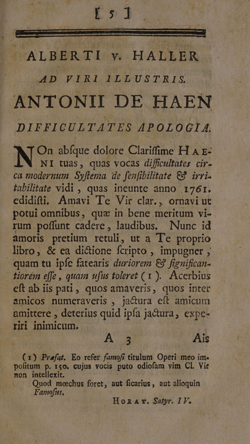 [5 1 — 0] —— JM ALBERTI v. HALLER AD VIRI ILLUSTRIS ANTONII DE HAEN DIFFICULTATES APOLOGIA. N On abíque dolore Clariffime H A E- NI tuas, quas vocas difficultates cir- ca moderuum Syflema de fenfibilitate €3 irri- tabilitate vidi , quas ineunte anno 176r. edidifti, Amavi T'e Vir clar., ornavi ut potui omnibus, que in bene meritum vi- rum poffunt cadere, laudibus. Nunc id amoris pretium retuli, ut a T'e proprio libro, &amp; ea dicione fcripto , impugner ; - quam tu ipfe fatearis duriorem €9 fienifican- fiorém effe , quam ufus toleret (x ). Acerbius eft ab iis pati , quos amaveris, quos inter amicos numeraveris , ja&amp;ura eft amicum amittere , deterius quid ipfa ja&amp;ura, expe- rir inimicum. FAM - .. Ais (1) Praefat. Eo refer famof; titulum Operi meo im. pofitum p. 150. cujus vocis puto odiofam vim Cl. Vir mon intellexit. Qnod moechus foret, aut ficarius, aut alioquin Famofus,