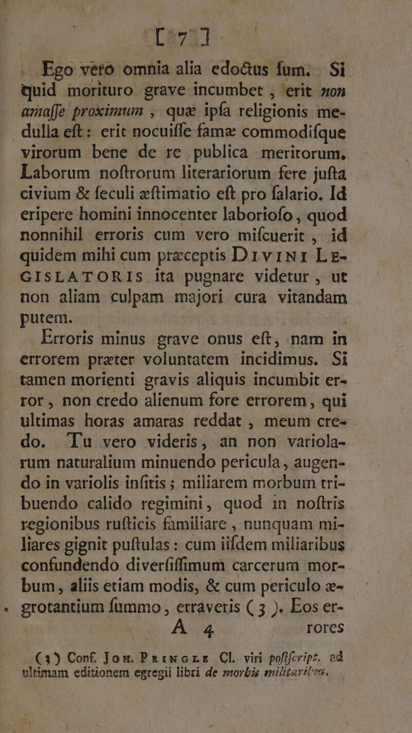 . Fgo veto omnia alia edo&amp;us fum. | Si quid morituro grave incumbet , erit zon amaffe proximum , qua ipfa religionis me- dulla eft: erit nocuiffe famz commodifque virorum bene de re publica meritorum. Laborum noftrorum literariorum fere jufta civium &amp; feculi aeftimatio eft pro falario. Id eripere homini innocenter laboriofo , quod nonnihil erroris cum vero miícuerit , id quidem mihi cum preceptis DrviN1 Lg- GISLATORIS ita pugnare videtur , ut non aliam culpam majori cura vitandam putem. : Lrroris minus grave onus eft, nam in errorem prater voluntatem incidimus. Si tamen morienti gravis aliquis incumbit er- ror, non credo alienum fore errorem , qui ultimas horas amaras reddat , meum cre- do. 'Tu vero videris, an non variola- rum naturalium minuendo pericula , augen- do in variolis infitis ; miliarem morbum tri- buendo calido regimini, quod in noftris regionibus rufticis familiare , nunquam mi- liares gignit puftulas : cum iifdem miliaribus confundendo diverfiffimum carcerum mor- bum, aliis etiam modis, &amp; cum periculo z- grotantium fummo , erraveris ( 5 ). Eos er- 4. rores (3) Conf. Jom. Pa ixGrs Cl viri poflfcript. ed ultimam editionem egregii libri de morbis enilitaribos,