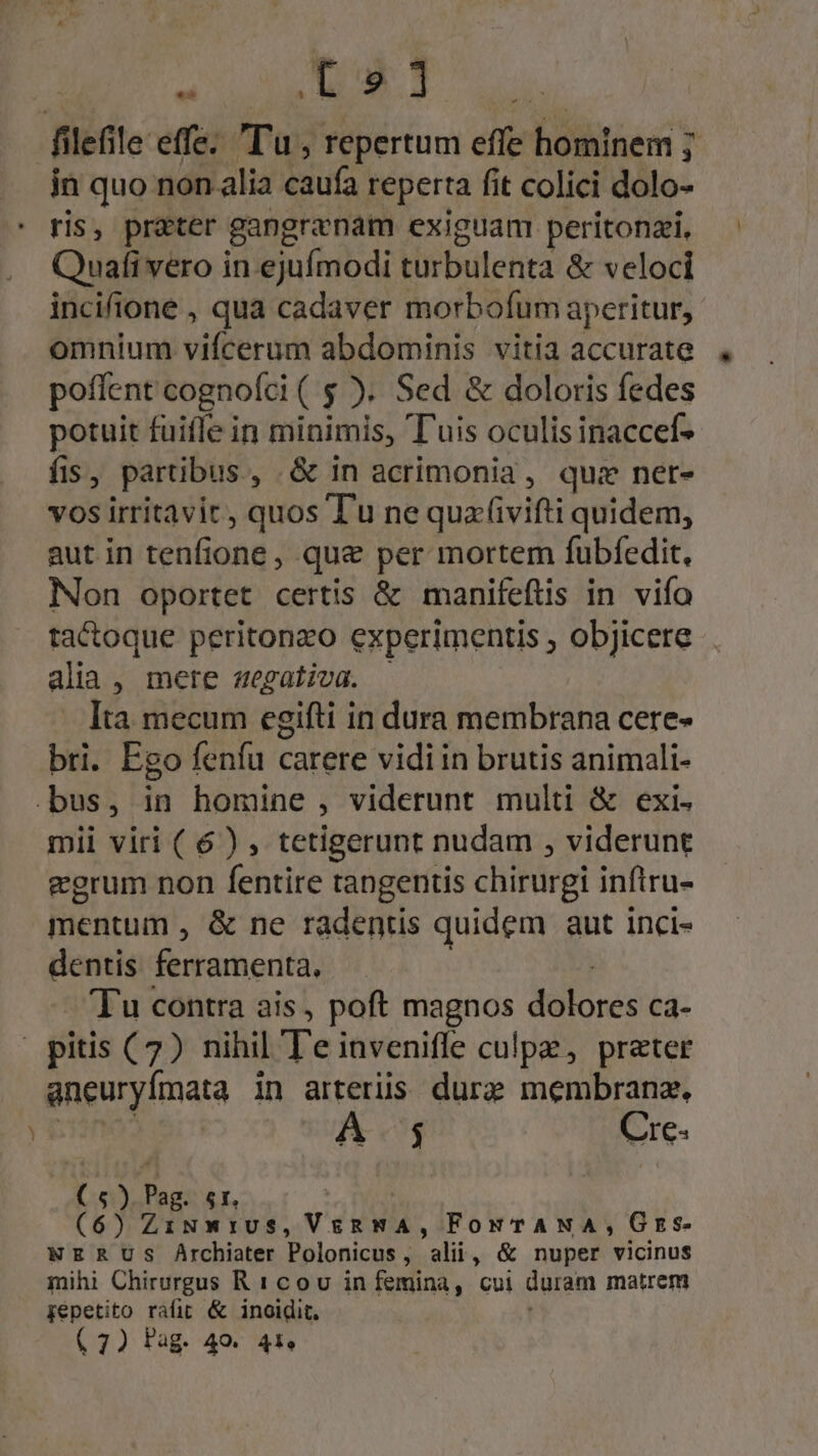 LEID T ud filefile effe. Tu , repertum effe hominem 7 in quo non alia caufa reperta fit colici dolo- ris, préter gangranam exiguam peritonzi, Quafi vero in ejufmodi turbulenta &amp; veloci incifione , qua cadaver morbofum aperitur, omniunt vifterüm abdominis vitia accurate poffent cognofci ( $ ). Sed &amp; doloris fedes potuit fuifle in minimis, Tuis oculis inaccef- fis , partibus , &amp;in acrimonia, qui ner- vos irritavir, quos T'u ne quaivifti quidem, aut in tenfione , qua&amp; per mortem fubfedit, Non oportet certis. &amp; manifeflis in. vifo tactoque peritonzo experimentis , objicere alia , mere zegaliva. Ita mecum esifti i in dura membrana cere- bri. Ego fenfu carere vidi in brutis animali- .bus, in homine , viderunt multi &amp; exi. mii viri ( 6) , tetigerunt nudam , viderunt egrum non fentire tangentis chirurgi inftru- mentum , &amp; ne radentis quidem aut inci- dentis ferramenta. 'Tu contra ais, poft magnos dolores ca- pitis (7) nihil Te inveniffe culpe, prater aneuryfmata in arteriis dure membranz. i 5 Cre- ( 6) ide 5I. (6) ZiNmwrIvS, Veg, FowTANA, GEs- NERUS Archiater Polonicus, alii, &amp; nuper vicinus mihi Chirurgus R1cov in femina, cui duram matrem gepetito rafir &amp; inoidit.