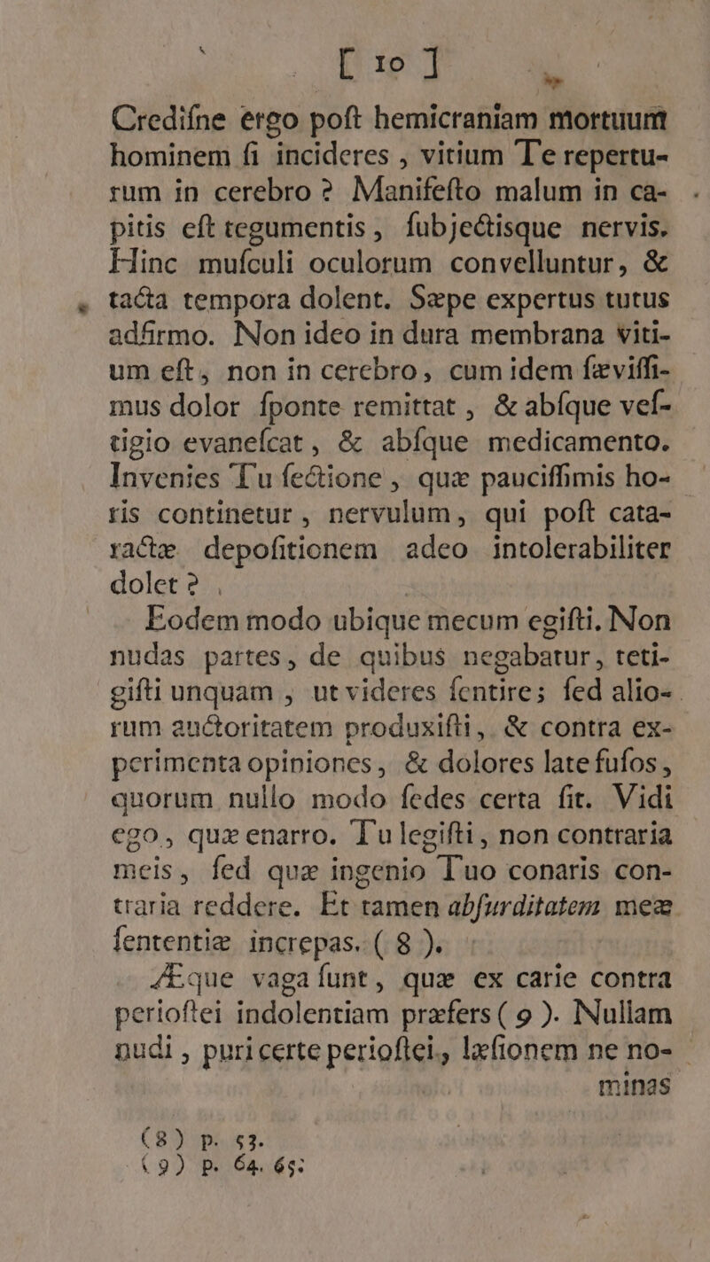 EE Ur 29 ses Credifne ergo poft hemicraniam mortuum hominem fi incideres , vitium T'e repertu- rum in cerebro ? Manifefto malum in ca- pitis eft tegumentis , fubje&amp;isque nervis. Hinc mufculi oculorum convelluntur, &amp; . ta&amp;a tempora dolent. Saepe expertus tutus adfirmo. Non ideo in dura membrana viti- um eft, non in cerebro, cum idem fzviffi- mus dolor fponte remittat , &amp; abíque vef- dgio evanefcat , &amp; abíque medicamento. Invenies 'T'u fe&amp;ione , qux pauciffimis ho- tis continetur, nervulum, qui poft cata- racte depofitionem | adeo intolerabiliter dolet? , Eodem modo ubique mecum egifti, Non nudas partes, de quibus negabatur, teti- gifti unquam , ut videres (cntires fed alio«. rum auctoritatem produxifli,. &amp; contra ex- perimenta opiniones , &amp; dolores late fufos, quorum. nullo modo fedes certa fit. Vidi ego, quz enarro. Tulegifti, non contraria meis, fed qua ingenio Tuo conaris con- traria reddere. Et tamen abfurditatem mea fententie increpas. ( 8 ). /Eque vagaíunt, quz ex carie contra perioftei indolentiam prafers ( 9 ). Nullam pudi , puri certe PrEAS , lefionem ne no- minas (BO SPA x1. £9) P. 64. 65: