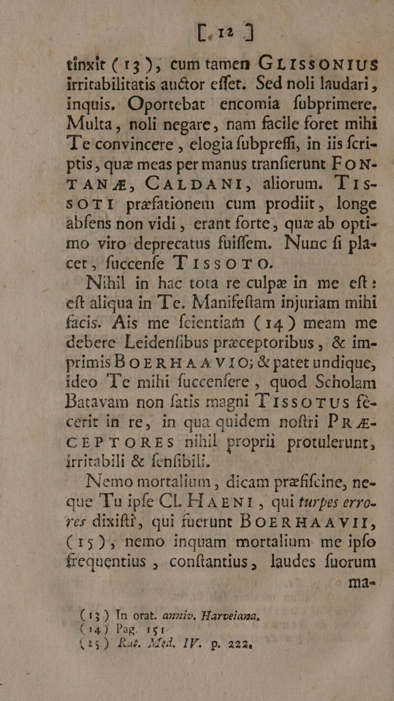 [.1? ] tinxit ( 13 ); cum tamen GLISSONIUS irritabilitatis auctor effet. Sed noli laudari , inquis. Oportebat encomia fubprimere. Multa, noli negare, nam facile foret mihi Te convincere , elogia fubpreffi, in iis fcri- ptis, quae meas per manus tranfierunt F o N- TANJE, CALDANI, aliorum. T'rs- SOTI praefationem cum prodiit, longe abfens non vidi , erant forte, quz ab opti- mo viro deprecatus füiffem. Nunc fi pla- cet, fuccenfe T 15s0 T O. Nihil in hac tota re culpe in me eft: eft aliqua in Te. Manifeftam injuriam mihi facis. Ais me fcientiam ( 14) meam me debere Leidenfibus praeceptoribus , &amp; im- primis BOERHA A VIO; &amp; patet undique, ideo Te mihi fuccenfere , quod Scholam Batavam non fatis magni T'1sso TUs fé- cerit in re, in qua quidem noflri PR - CEPTORES nihil proprii protulerunt, irritabili &amp; fen(ábili. X Nemo mortalium , dicam prafifcine, ne- que Tu ipfe CL H AENI , qui turpes erro- res dixift?, qui fuerunt BOERHAAVII, (15), nemo inquam mortalium me ipfo frequentius ,. conftantius, laudes fuorum | ma. (13) Tn otat. azziv, Harveiama, C14) Pag. 15r. (15) Ra, Med. IV. p. 222«