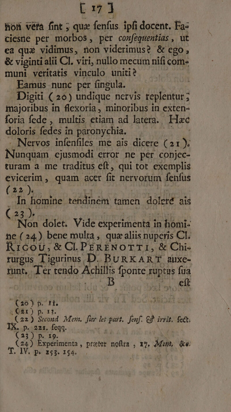 RoH véfa fint ; qux fenfus ipfi docent. Fas ciesne per morbos , per cozfequentias , ut ca qu£ vidimus, non viderimus? &amp; ego, &amp; viginti i alii CI. viri, nullo mecum nifi com- muni veritatis vinculo uniti? Eamus nunc. per fingula. Digiti ( 26) undique nervis replentur ; majoribus in flexoria, minoribus 1n exten- foria fede , multis etiam ad latera. Hac doloris fedes t in paronychia. - Nervos infenfiles me ais dicere (21). Eun ejusmodi error ne per conjec- turam a me traditus eft, qui tot exemplis evicerim , quam acer fit nervorum fenfus (22). . In homine télilineht tamen dSIed pis 23 Non dolet. Vide experimenta : homi- ne (24) bene multa, qua aliis nuperis Cl. Rrcou,; &amp;Cl. PERENOTTI, &amp; Chi- rurgus T igurinus | D. BURKART auxe- runt, Ter tendo fiiis fponte ruptus fua Ti eit (26) p. ti. ;, C21) p. 11. (22) Second. Mei, fim lei gast, Jenf. 2 irrit, fett; IX. p. 221. feqq. (23) p. 19. (24) Expérimenta , preter nofira , X5. Man, &amp;e. do Iv. pe 153. 154.