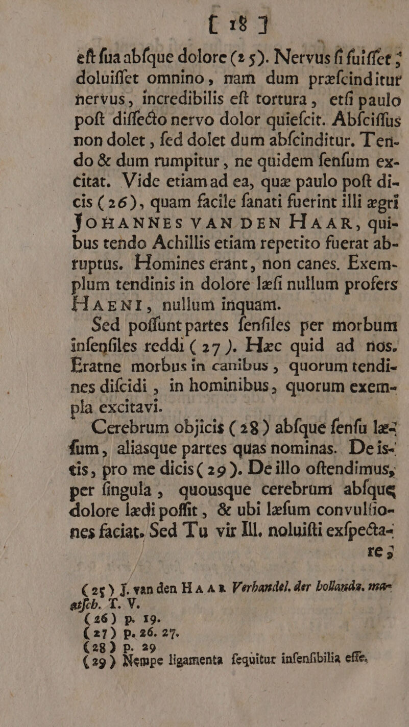 eft fua abfque dolore (2 5). Nervus fi fuiffet ; doluiffet omnino, nam dum przfcinditur hervus, incredibilis eft tortura, etíi paulo poft diffeto nervo dolor quiefcit. Abfciffus non dolet , fed dolet dum abfcinditur. T'eri- do &amp; dum rumpitur , ne quidem fenfum ex- citat. Vide etiam ad ea, quz paulo poft di- cis (26), quam facile fanati fuerint illi eri joBHANNES VAN DEN HAAR, , qui- bus tendo Achillis etiam repetito fuerat ab- tuptus. Homines erant, non canes. Exem- plum tendinis in dolore lefi nullum profers HAENI, nullum inquam. Sed poffunt partes fenfiles per morbum infenfiles reddi ( 27 ). Hc quid ad nos. Ératne morbus ín canibus , quorum tendi- nes difcidi , in hominibus, quorum exem- pla excitavi. Cerebrum objicis ( 28 ) abfque fenfu lae fum, aliasque partes quas nominas.. De is- €is, pro me dicis( 29). De illo oftendimus, per fingula , quousque cerebrumi abíque dolore laedi poffit , &amp; ubi lzfum convultio- nes faciat, Sed Tu vir Ill, noluifti exfpecta- re C25) J. vanden H A A x Verbandel. der bollanda. mae T.V; atfcb. (26) p. 19. ( 21) p. 26. 27. (28) P. 29 is NE (29) Nempe ligamenta. fequitur infenfibilia effe.