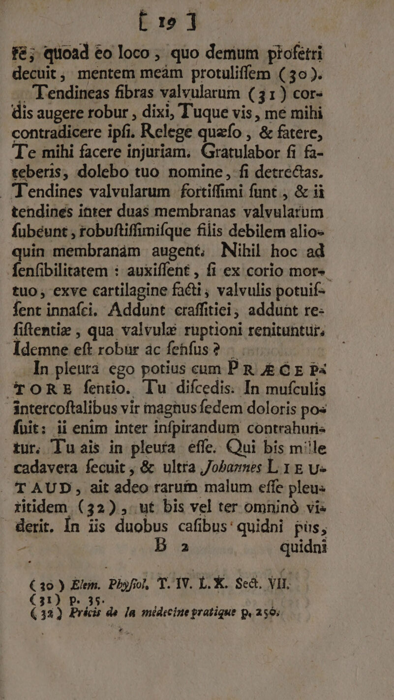 fé; quoad eo loco ; quo demum ptofetri decuit, mentem mceàm protuliffem ( 30 ). -T'endineas fibras valvularum (31) cor- dis augere robur , dixi, Tuque vis , me mihi contradicere ipfi. Relege quefo , &amp; fatere, T'e mihi facere injuriam; Gratulabor fi fa- teberis, dolebo tuo nomine, fi detre&amp;as. Tendines valvularum fortiffimi funt , &amp; ii tendines inter duas membranas valvularum fubéunt , robuftiffimifque filis debilem alios quin membranám augent, Mibil hoc ad fenfibilitatem : auxiffent , fi ex corio mot». tuo; exve cartilagine facti ; valvulis potuif- fent innafci, Addunt craffitiei, addunt re: fiftentiz , qua valvule ruptioni renituntur, Idemne eft robur ac fenfus? In pleur3 ego potius cum P n. &amp; G p P4 JCpORE fentio. Tu difcedis. In mufculis intetcoftalibus vir magnus fedem doloris po« fuit: ii enim inter infpirandum contrahuri« tur, lu ais in pleuía effe. Qui bis m'le cadavera fecuit , &amp; ultra ,/obazmes L 1 E v . T AUD , ait adeo rarum malum effe pleu« itidem. (32) , ut bis vel ter omninó vis derit. Ín iis duobus cafibus: quidni pus, » 2 quidni € 30 ) Elen. Phyfol, T. 1V. L. X. Sect. VII (31) P. 35. |. (32) Précis de Ja médecine pratique p, 250; E.