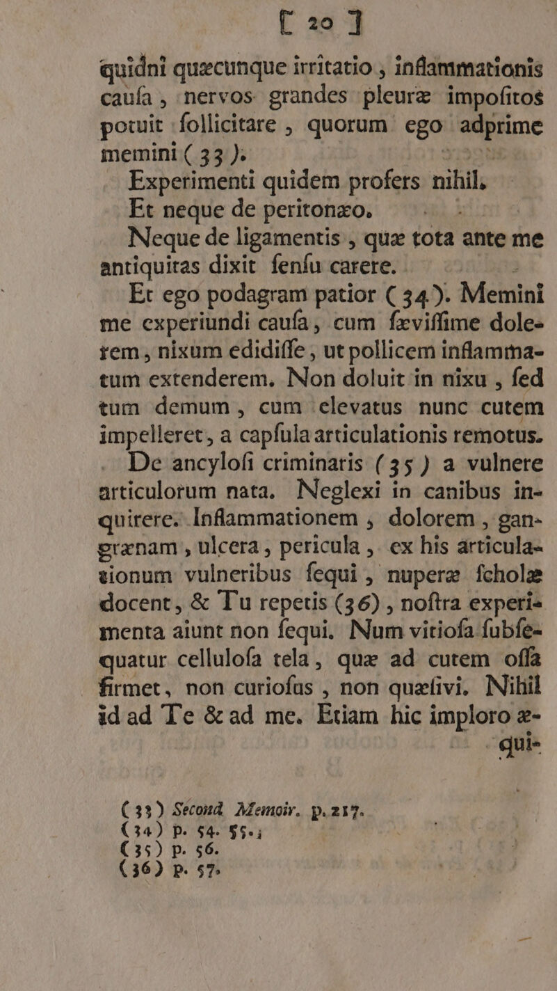 [2o ] quidni quzcunque irritatio , infammationis cauía, nervos grandes pleure impofitos potuit follicitare , quorum ego Mine memini ( 33 ). Experimenti quidem profets nihil. Et neque de peritonzo. Neque de ligamentis , qua tota ante me antiquitas dixit feníu carere. Et ego podagram patior ( 54). Memini me cxperiundi caufa, cum fxviffime dole- rem , nixum edidiffe , ut pollicem inflamma- tunt extenderem, Non doluit in nixu , fed tum demum, cum elevatus nunc cutem impelleret, a capfula articulationis remotus. De ancylofi criminatis (35 ) a vulnere articulorum nata. Neglexi in canibus in- quirere. Inflammationem , dolorem , gan- granam , ulcera , pericula ex his articula- tionum vülneribus fequi ,. , nupere fcholz docent, &amp; Tu repertis (36) , noftra experi- menta aiunt non fequi, Num vitiofa fubfe- quatur cellulofa tela, que ad cutem offa firmet, non curiofas , non quzfivi. Nilil idad Te &amp;ad me. Etiam hic imploro z- - qui- Psi