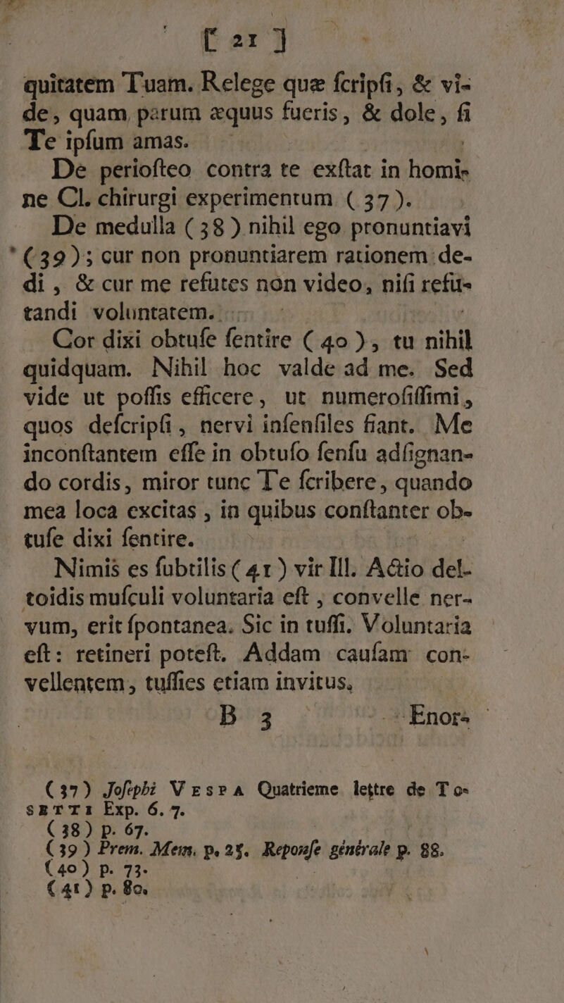 quitatem Tuam. Relege que fcripfi, &amp; vi- de, quam patum «quus fueris, &amp; dole, fi Te ipfum amas. De periofteo contra te exftat in hou ne Cl. chirurgi experimentum. ( 37 ). De medulla ( 58 ) nihil ego pronuntiavi ' (39); cur non pronuntiarem rationem de- di , &amp; cur me refutes non video, nifi rei tandi voluntatem. ... - Cor dixi obtufe fentire ( 40 ), tu nihil quidquam. Nihil hoc valde ad me. Sed vide ut poffis efficere, ut. numerofiffimi , quos defcripfi, nervi infenfiles fiant. Me inconftantem effe in obtufo fenfu adfignan- do cordis, miror tunc T'e fcribere, quando mea loca excitas , in quibus conftanter ob- tufe dixi fentire. Nimis es fubtilis ( 41) vir Ill. A&amp;io del- toidis mufículi voluntaria eft ; convelle ner- vum, erit fpontanea. Sic in tuffi Voluntaria eft: retineri poteft. Addam caufam con- vellentem, tuffies etiam invitus, B 3 .cEÉnor. | (37) Jofeph V Es? A Quatrieme lettre de T o- S$SETT1 Exp. 6.4 ( 38) p. 67. (39) Ped. Mem. p. 25. Repone gentrale p. 88. (40) p. 73- ( 41) p. 8o.