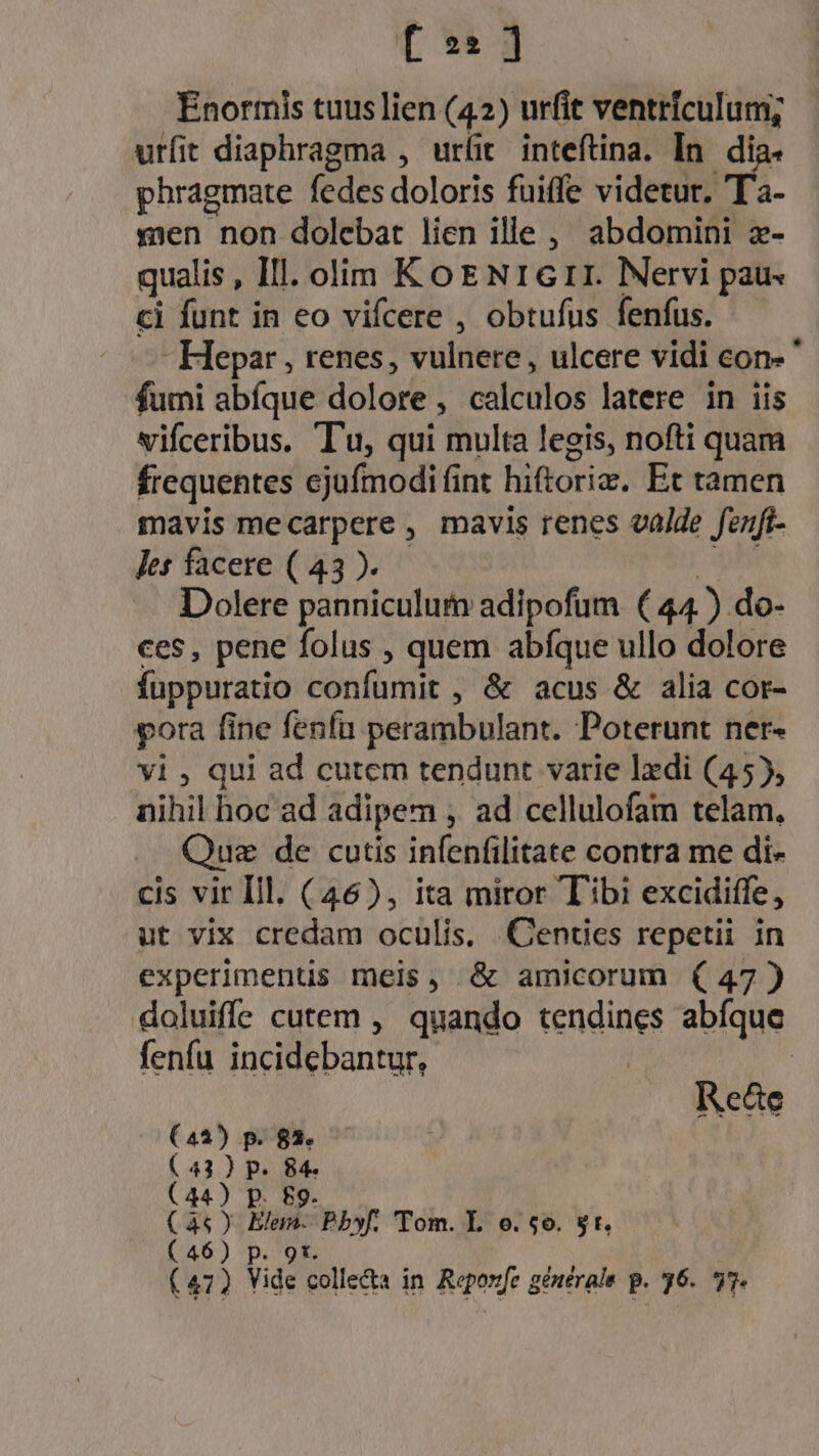 [ 21 ] Enormis tuus lien (42) urfit ventrículum; urfit diaphragma , urit inteftina. In. di phragmate (edes doloris fuiffe videtur. T2- xen non dolebat lien ille, abdomini z- qualis , Ill. olim KotENrGrr. Nervi pau. ci funt in eo vifcere , obtufus fenfus. - Hepar , renes, vulnere, ulcere vidi con- ' fumi abfque lota ! teleutos latere in iis vifceribus. Tu, qui multa legis, nofti quam frequentes cjufmodi fint hiftoriz. Et tàmen mavis mecarpere , mavis renes valde fenft- Jes facere ( 43 ). Dolere panniculum adipofum (44) do- ces, pene folus , quem abfque ullo dolore fuppuratio confumit , &amp; acus &amp; alia cor- pora fine fenfu perambulant. Poterunt ner- yi, qui ad cutem tendunt varie lzdi (45), nihil hoc ad adipem , ad cellulofam telam, Que de cutis infenfilitate contra me di- cis vir Ill. (46), ita miror Tibi excidiffe, ut vix credam oculis. .Cenücs repetii in experiments meis, &amp; amicorum (47) doluiffe cutem , quando tendines abíque fenfu ineilbbantt Reate (44) p. $3. Bip P. i (44) Bi Phy Tom. L o. $6. $t. (46) p.