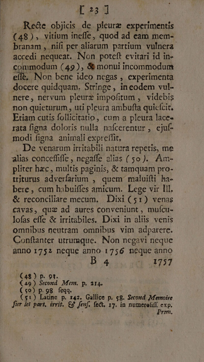 [223 Rede objicis de pleurz experimentis (48), vitium ineffe, quod ad eam mem- branam ,. nifi per aliarum partium vulnera. accedi nequeat. Non poteft evitari id in- commodum (49), &amp;&amp; monui incommodum eile, Non bene ideo negas , experimenta docere quidquam. Stringe, ineodem vul- nere, nervum pleurz impofitum ,. videbis non quieturum , uti pleura ambufta quicícit. Etiam cutis follicitatio, cum a pleura lace- rata figna doloris nulla nafcerentur , ejuf- modi figna animali expreffit, . De venarum irritabili natura repetis, me alias conceffiffe , negaffe 2lias (50). Am- pliter hzc , multis paginis, &amp; tamquam pro- triturus adverfarium , quem maluifti ha- bere , cum hibuiffes amicum. Lege vir Ill. &amp; reconciliare mecum. Dixi (51) venas cavas, quz ad aures conveniunt , mufcu- lofas effe &amp; irritabiles, Dixi in aliis venis omnibus neutram omnibus vim adparere. Conftanter utrumque. Non negavi neque anno 1752 neque anno 1756 neque anno 4 4 1737 ((4$)p. 93. —— | (49) Second. Mem. p. 214. | (59) p. 98 feqq. ! : ($1) Latine p. 142. Gallice p. $8. Secozd Memoire fur des part, ivrit, €3. fenf. fe&amp;, 17. in SUMAR, exp. rmm.