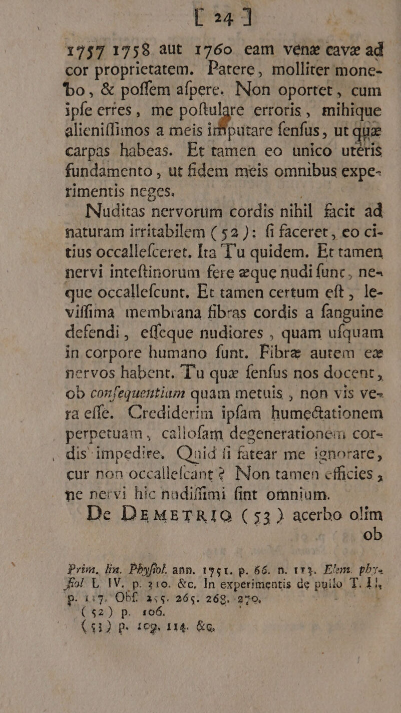 E24 ] 1757 1758 aut 1760 eam vene cave ad cor proprietatem. Patere, molliter mone- 'bo, &amp; poffem afperc. Non oportet , cum ipia erres, me e erroris , mihique alieniffimos a meis imputare fenfus , ut quz carpas habeas. Et tamen eo unico utéris fundamento , ut fidem meis omnibus expe- rimentis ncges. Nuditas nervorum cordis nibil. cit ad naturam irritabilem ( 52 ): fi faceret, eo ci- tius occallefceret. Ita T'u quidem. Et tamen nervi inteftinorum fere eque nudi func, ne« que occallefcunt. Et tamen certum eft, le- viffima membiana fibras cordis a fanguine defendi, effeque nudiores , quam ufquam in corpore humano funt. Fibre autem ez nervos habent. Tu qux fenfus nos docent, ob confequentiaum quam metuis , non vis ve- ra effe. Crediderim ipfam humecationem perpetuam, callofam degenerationei cor- . dis impedire, Quid 1 fi fatear me ienorare, cur non occallefcant ? INon tamen efficies , ne nervi hic nadiffimi fint omnium. De DEMETRIO ( 53 ) acerbo olim ob Prim, lin. Pbyfiol ann. 1961. p. 66. n. vr3.. Elem. phy. fol L IV. p. 210. &amp;c. In experimentis de puilo T4 p.  5. Obf. a:5. 265. 269. 279, ($2) p.. 166. (512 p. 1eg. 114. &amp;g.