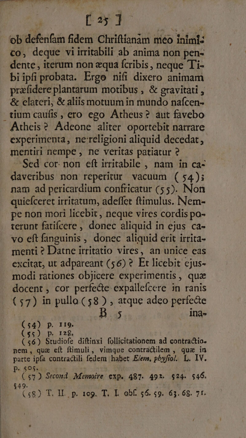 ob defenfam fidem Chriftianam niéo inimi: co, deque viirritabili ab anima non pen- dente , iterum non equa fcribis , neque Ti- biipfiprobata. Ergo nifi dixero animam przfidere plantarum motibus , &amp; gravitati , &amp; elateri, &amp; aliis motuum in mundo nafcen- tium caufis , ero ego Atheus? aut favebo Atheis ? Adeone aliter oportebit narrare experimenta, ne'religioni aliquid decedat, mentiri nempe , ne veritas patiatur ? ^Sed cor. non eft itritabile , nam in ca- daveribus non reperitur vacuum ( 54); nam ad pericardium confricatur (55). Non quiefceret irritatum, adeffer ftimulus. Nem- pe non mori licebit , neque vires cordis po- terunt fatifcere , donec aliquid in ejus ca- vo eftfanguinis , donec aliquid erit irrita- menti ? Datne irritatio vires, an unice eas excitat, ut adpareant (56) ? Et licebit ejus- modi rationes objicere experimentis, quz docent, cor perfecte expallefcere in ranis (57) in pullo (58 ) , atque adeo perfecte $ 1)na» (54) P. 119. ($5) p. 128. (56) Studiofe diftinxi follicitationem ad contractio. nem, quz eft ftimuli, vimque contractilem , que in parte ipfa contractili fedem habet E/em, phyfio/. L. IV. P. $o$. . : ($32 Second. Memoire exp. 487. 49*. $24. 546. $49. (58) T. IL, p. 1eg. T. I obf. 56. 59. 63.68. 7t.